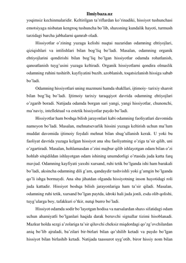 Ilmiybaza.uz 
yoqimsiz kechinmalaridir. Keltirilgan ta’riflardan ko’rinadiki, hissiyot tushunchasi 
emotsiyaga nisbatan kengroq tushuncha bo’lib, shaxsning kundalik hayoti, turmush 
tarzidagi barcha jabhalarni qamrab oladi. 
Hissiyotlar o’zining yuzaga kelishi nuqtai nazaridan odamning ehtiyojlari, 
qiziqishlari va intilishlari bilan bog’liq bo’ladi. Masalan, odamning organik 
ehtiyojlarini qondirishi bilan bog’liq bo’lgan hissiyotlar odamda rohatlanish, 
qanoatlanish tuyg’usini yuzaga keltiradi. Organik hissiyotlarni qondira olmaslik 
odamning ruhini tushirib, kayfiyatini buzib, azoblanish, toqatsizlanish hissiga sabab 
bo’ladi. 
Odamning hissiyotlari uning mazmuni hamda shakllari, ijtimoiy- tarixiy sharoit 
bilan bog’liq bo’ladi. Ijtimoiy tarixiy taraqqiyot davrida odamning ehtiyojlari 
o’zgarib boradi. Natijada odamda borgan sari yangi, yangi hissiyotlar, chunonchi, 
ma’naviy, intellektual va estetik hissiyotlar paydo bo’ladi.  
Hissiyotlar ham boshqa bilish jarayonlari kabi odamning faoliyatlari davomida 
namoyon bo’ladi. Masalan, mehnatsevarlik hissini yuzaga keltirish uchun ma’lum 
muddat davomida ijtimoiy foydali mehnat bilan shug’ullanish kerak. U yoki bu 
faoliyat davrida yuzaga kelgan hissiyot ana shu faoliyatning o’ziga ta’sir qilib, uni 
o’zgartiradi. Masalan, hohlamasdan o’zini majbur qilib ishlayotgan odam bilan o’zi 
hohlab sitqidildan ishlayotgan odam ishining unumdorligi o’rtasida juda katta farq 
mavjud. Odamning kayfiyati yaxshi xursand, ruhi tetik bo’lganda ishi ham barakali 
bo’ladi, aksincha odamning dili g’am, qandaydir tashvishli yoki g’amgin bo’lganda 
qo’li ishga bormaydi. Ana shu jihatdan olganda hissiyotning inson hayotidagi roli 
juda kattadir. Hissiyot boshqa bilish jarayonlariga ham ta’sir qiladi. Masalan, 
odamning ruhi tetik, xursand bo’lgan paytda, idroki hali juda jonli, esda olib qolishi, 
tuyg’ularga boy, tafakkuri o’tkir, nutqi burro bo’ladi.  
Hissiyot odamda sodir bo’layotgan hodisa va narsalardan shaxs sifatidagi odam 
uchun ahamiyatli bo’lganlari haqida darak beruvchi signallar tizimi hisoblanadi. 
Mazkur holda sezgi a’zolariga ta’sir qiluvchi cheksiz miqdordagi qo’zg’ovchilardan 
aniq bo’lib ajraladi, ba’zilari bir-birlari bilan qo’shilib ketadi va paydo bo’lgan 
hissiyot bilan birlashib ketadi. Natijada taassurot uyg’otib, biror hissiy nom bilan 
