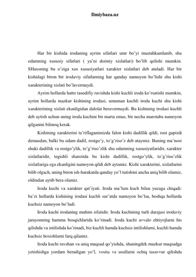 Ilmiybaza.uz 
 
 
 
 
Har bir kishida irodaning ayrim sifatlari umr bo’yi mustahkamlanib, shu 
odamning xususiy sifatlari ( ya’ni doimiy xislatlari) bo’lib qolishi mumkin. 
SHaxsning bu o’ziga xos xususiyatlari xarakter xislatlari deb ataladi. Har bir 
kishidagi biron bir irodaviy sifatlarning har qanday namoyon bo’lishi shu kishi 
xarakterining xislati bo’lavermaydi.  
Ayrim hollarda hatto tasodifiy ravishda kishi kuchli iroda ko’rsatishi mumkin, 
ayrim hollarda mazkur kishining irodasi, umuman kuchli iroda kuchi shu kishi 
xarakterining xislati ekanligidan dalolat beravermaydi. Bu kishining irodasi kuchli 
deb aytish uchun uning iroda kuchini bir marta emas, bir necha marotaba namoyon 
qilganini bilmoq kerak.  
Kishining xarakterini ta’riflaganimizda falon kishi dadillik qildi, rost gapirdi 
demasdan, balki bu odam dadil, rostgo’y, to’g’riso’z deb ataymiz. Buning ma’nosi 
shuki dadillik va rostgo’ylik, to’g’riso’zlik shu odamning xususiyatlaridir, xarakter 
xislatlaridir, tegishli sharoitda bu kishi dadillik, rostgo’ylik, to’g’riso’zlik 
xislatlariga ega ekanligini namoyon qildi deb aytamiz. Kishi xarakterini, xislatlarini 
bilib olgach, uning biron ish-harakatda qanday yo’l tutishini ancha aniq bilib olamiz, 
oldindan aytib bera olamiz.  
Iroda kuchi va xarakter qat’iyati. Iroda ma’lum kuch bilan yuzaga chiqadi: 
ba’zi hollarda kishining irodasi kuchli sur’atda namoyon bo’lsa, boshqa hollarda 
kuchsiz namoyon bo’ladi.  
Iroda kuchi irodaning muhim sifatidir. Iroda kuchining turli darajasi irodaviy 
jarayonning hamma bosqichlarida ko’rinadi. Iroda kuchi avvalo ehtiyojlarni his 
qilishda va intilishda ko’rinadi, biz kuchli hamda kuchsiz intilishlarni, kuchli hamda 
kuchsiz hoxishlarni farq qilamiz.  
Iroda kuchi ravshan va aniq maqsad qo’yishda, shuningdek mazkur maqsadga 
yetishishga yordam beradigan yo’l, vosita va usullarni ochiq tasavvur qilishda 
