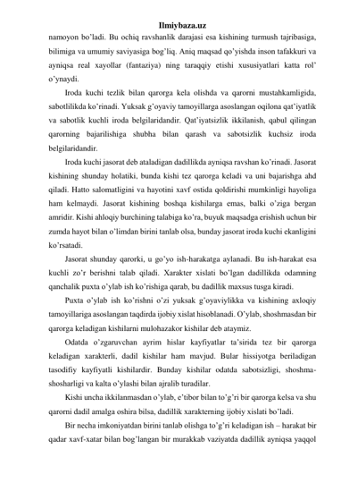 Ilmiybaza.uz 
namoyon bo’ladi. Bu ochiq ravshanlik darajasi esa kishining turmush tajribasiga, 
bilimiga va umumiy saviyasiga bog’liq. Aniq maqsad qo’yishda inson tafakkuri va 
ayniqsa real xayollar (fantaziya) ning taraqqiy etishi xususiyatlari katta rol’ 
o’ynaydi.  
Iroda kuchi tezlik bilan qarorga kela olishda va qarorni mustahkamligida, 
sabotlilikda ko’rinadi. Yuksak g’oyaviy tamoyillarga asoslangan oqilona qat’iyatlik 
va sabotlik kuchli iroda belgilaridandir. Qat’iyatsizlik ikkilanish, qabul qilingan 
qarorning bajarilishiga shubha bilan qarash va sabotsizlik kuchsiz iroda 
belgilaridandir.  
Iroda kuchi jasorat deb ataladigan dadillikda ayniqsa ravshan ko’rinadi. Jasorat 
kishining shunday holatiki, bunda kishi tez qarorga keladi va uni bajarishga ahd 
qiladi. Hatto salomatligini va hayotini xavf ostida qoldirishi mumkinligi hayoliga 
ham kelmaydi. Jasorat kishining boshqa kishilarga emas, balki o’ziga bergan 
amridir. Kishi ahloqiy burchining talabiga ko’ra, buyuk maqsadga erishish uchun bir 
zumda hayot bilan o’limdan birini tanlab olsa, bunday jasorat iroda kuchi ekanligini 
ko’rsatadi.  
Jasorat shunday qarorki, u go’yo ish-harakatga aylanadi. Bu ish-harakat esa 
kuchli zo’r berishni talab qiladi. Xarakter xislati bo’lgan dadillikda odamning 
qanchalik puxta o’ylab ish ko’rishiga qarab, bu dadillik maxsus tusga kiradi.  
Puxta o’ylab ish ko’rishni o’zi yuksak g’oyaviylikka va kishining axloqiy 
tamoyillariga asoslangan taqdirda ijobiy xislat hisoblanadi. O’ylab, shoshmasdan bir 
qarorga keladigan kishilarni mulohazakor kishilar deb ataymiz.  
Odatda o’zgaruvchan ayrim hislar kayfiyatlar ta’sirida tez bir qarorga 
keladigan xarakterli, dadil kishilar ham mavjud. Bular hissiyotga beriladigan 
tasodifiy kayfiyatli kishilardir. Bunday kishilar odatda sabotsizligi, shoshma-
shosharligi va kalta o’ylashi bilan ajralib turadilar.  
Kishi uncha ikkilanmasdan o’ylab, e’tibor bilan to’g’ri bir qarorga kelsa va shu 
qarorni dadil amalga oshira bilsa, dadillik xarakterning ijobiy xislati bo’ladi.  
Bir necha imkoniyatdan birini tanlab olishga to’g’ri keladigan ish – harakat bir 
qadar xavf-xatar bilan bog’langan bir murakkab vaziyatda dadillik ayniqsa yaqqol 
