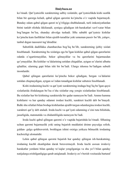 Ilmiybaza.uz 
ko’rinadi. Qat’iyatsizlik xarakterning salbiy xislatidir, qat’iyatsizlikda kishi sustlik 
bilan bir qarorga keladi, qabul qilgan qarorini ko’pincha o’z vaqtida bajarmaydi. 
Bunday odam qabul qilgan qarori to’g’riligiga shubhalanadi, turli imkoniyatlardan 
birini tanlab olishda ikkilanadi, ayniqsa qiladigan ish-harakatlari xavf-xatar bilan 
bog’langan bo’lsa, shunday ahvolga tushadi. SHu sababli qat’iyatsiz kishilar 
ko’pincha kam faolliklari bilan ajralib turadilar yoki umuman passiv bo’lib, yalqov, 
tanbal degan taassurot tug’diradilar.  
Sabotlilik dadillikka chambarchas bog’liq bo’lib, xarakterning ijobiy xislati 
hisoblanadi. Xarakterning bu xislatiga ega bo’lgan kishilar qabul qilgan qarorlarini 
odatda o’zgartirmaydilar, bekor qilmaydilar va bu qarorlarini bajarmasdan 
qo’ymaydilar. Bu kishilar va’dalarining ustidan chiqadilar, aytgan so’zlarini albatta 
qiladilar, ularning gapi bilan ishi bir bo’ladi. Ularga ishonsa bo’ladigan subutli 
insonlardir.  
Qabul qilingan qarorlarini ko’pincha bekor qiladigan, bergan va’dalarini 
ustidan chiqmaydigan, aytgan so’zidan tonadigan kishilar subutsiz hisoblanadi.  
Kishi irodasining kuchi va qat’iyati xarakterning irodaga bog’liq bo’lgan qaysi 
xislatlarida ifodalangan bo’lsa o’sha xislatlar eng yorqin xislatlardan hisoblanadi. 
Bu xislatlar har bir kishining xarakterida bir qadar namoyon bo’ladi. Ammo hamma 
kishilarni va har qanday odamni irodasi kuchli, xarakteri kuchli deb bo’lmaydi. 
Balki shu sifatlari bilan boshqa kishilardan ajralib turgan odamlargina irodasi kuchli, 
xarakteri qat’iy deb ataladi. Iroda kuchi va qat’iyati odamning o’zini tuta bilishida, 
jasurligida, matonatida va chidamliligida namoyon bo’ladi.  
Iroda kuchi qabul qilingan qarorni o’z vaqtida bajarishda ko’rinadi. SHuning 
uchun qarorni bajarmaslik yoki uning bajarish muddatini doimo paysalga solish, 
galdan- galga qoldiraverish, boshlagan ishini oxiriga yetkaza bilmaslik irodaning 
kuchsizligi alomatidir.  
Lekin qabul qilingan qarorni bajarish har qanday qilingan ish-harakatning, 
irodaning kuchli ekanligidan darak beravermaydi. Iroda kuchi asosan irodaviy 
harakatlar yordami bilan qanday to’siqlar yengilganiga va shu yo’l bilan qanday 
natijalarga erishilganligiga qarab aniqlanadi. Irodaviy zo’r berish vositasida bartaraf 
