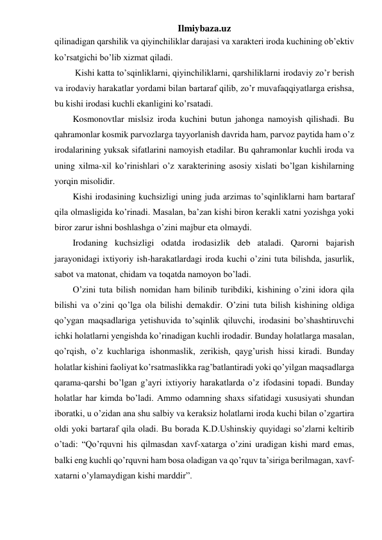 Ilmiybaza.uz 
qilinadigan qarshilik va qiyinchiliklar darajasi va xarakteri iroda kuchining ob’ektiv 
ko’rsatgichi bo’lib xizmat qiladi. 
 Kishi katta to’sqinliklarni, qiyinchiliklarni, qarshiliklarni irodaviy zo’r berish 
va irodaviy harakatlar yordami bilan bartaraf qilib, zo’r muvafaqqiyatlarga erishsa, 
bu kishi irodasi kuchli ekanligini ko’rsatadi.  
Kosmonovtlar mislsiz iroda kuchini butun jahonga namoyish qilishadi. Bu 
qahramonlar kosmik parvozlarga tayyorlanish davrida ham, parvoz paytida ham o’z 
irodalarining yuksak sifatlarini namoyish etadilar. Bu qahramonlar kuchli iroda va 
uning xilma-xil ko’rinishlari o’z xarakterining asosiy xislati bo’lgan kishilarning 
yorqin misolidir.  
Kishi irodasining kuchsizligi uning juda arzimas to’sqinliklarni ham bartaraf 
qila olmasligida ko’rinadi. Masalan, ba’zan kishi biron kerakli xatni yozishga yoki 
biror zarur ishni boshlashga o’zini majbur eta olmaydi.  
Irodaning kuchsizligi odatda irodasizlik deb ataladi. Qarorni bajarish 
jarayonidagi ixtiyoriy ish-harakatlardagi iroda kuchi o’zini tuta bilishda, jasurlik, 
sabot va matonat, chidam va toqatda namoyon bo’ladi. 
O’zini tuta bilish nomidan ham bilinib turibdiki, kishining o’zini idora qila 
bilishi va o’zini qo’lga ola bilishi demakdir. O’zini tuta bilish kishining oldiga 
qo’ygan maqsadlariga yetishuvida to’sqinlik qiluvchi, irodasini bo’shashtiruvchi 
ichki holatlarni yengishda ko’rinadigan kuchli irodadir. Bunday holatlarga masalan, 
qo’rqish, o’z kuchlariga ishonmaslik, zerikish, qayg’urish hissi kiradi. Bunday 
holatlar kishini faoliyat ko’rsatmaslikka rag’batlantiradi yoki qo’yilgan maqsadlarga 
qarama-qarshi bo’lgan g’ayri ixtiyoriy harakatlarda o’z ifodasini topadi. Bunday 
holatlar har kimda bo’ladi. Ammo odamning shaxs sifatidagi xususiyati shundan 
iboratki, u o’zidan ana shu salbiy va keraksiz holatlarni iroda kuchi bilan o’zgartira 
oldi yoki bartaraf qila oladi. Bu borada K.D.Ushinskiy quyidagi so’zlarni keltirib 
o’tadi: “Qo’rquvni his qilmasdan xavf-xatarga o’zini uradigan kishi mard emas, 
balki eng kuchli qo’rquvni ham bosa oladigan va qo’rquv ta’siriga berilmagan, xavf-
xatarni o’ylamaydigan kishi marddir”.  
