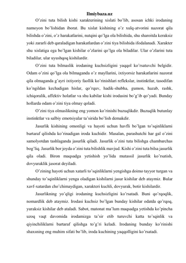 Ilmiybaza.uz 
O’zini tuta bilish kishi xarakterining xislati bo’lib, asosan ichki irodaning 
namoyon bo’lishidan iborat. Bu xislat kishining o’z xulq-atvorini nazorat qila 
bilishda o’zini, o’z harakatlarini, nutqini qo’lga ola bilishida, shu sharoitda keraksiz 
yoki zararli deb qaraladigan harakatlardan o’zini tiya bilishida ifodalanadi. Xarakter 
shu xislatiga ega bo’lgan kishilar o’zlarini qo’lga ola biladilar. Ular o’zlarini tuta 
biladilar, ular uyushqoq kishilardir.  
O’zini tuta bilmaslik irodaning kuchsizligini yaqqol ko’rsatuvchi belgidir. 
Odam o’zini qo’lga ola bilmaganda o’z mayllarini, ixtiyorsiz harakatlarini nazorat 
qila olmaganda g’ayri ixtiyoriy faollik ko’rinishlari reflekslar, instinktlar, tasodifan 
ko’ngildan kechadigan hislar, qo’rquv, hadik-shubha, gumon, hazab, rashk, 
ichiqoralik, affektiv holatlar va shu kabilar kishi irodasini bo’g’ib qo’yadi. Bunday 
hollarda odam o’zini tiya olmay qoladi. 
O’zini tiya olmaslikning eng yomon ko’rinishi buzuqlikdir. Buzuqlik butunlay 
instinktlar va salbiy emotsiyalar ta’sirida bo’lish demakdir.  
Jasurlik kishining omonligi va hayoti uchun havfli bo’lgan to’sqinliklarni 
bartaraf qilishda ko’rinadigan iroda kuchidir. Masalan, parashutchi har gal o’zini 
samolyotdan tashlaganda jasurlik qiladi. Jasurlik o’zini tuta bilishga chambarchas 
bog’liq. Jasurlik bor joyda o’zini tuta bilishlik mavjud. Kishi o’zini tuta bilsa jasurlik 
qila oladi. Biron maqsadga yetishish yo’lida mutassil jasurlik ko’rsatish, 
dovyuraklik jasorat deyiladi.  
O’zining hayoti uchun xatarli to’sqinliklarni yengishga doimo tayyor turgan va 
shunday to’sqinliklarni yenga oladigan kishilarni jasur kishilar deb ataymiz. Bular 
xavf-xatardan cho’chimaydigan, xarakteri kuchli, dovyurak, botir kishilardir. 
Jasurlikning yo’qligi irodaning kuchsizligini ko’rsatadi. Buni qo’rqoqlik, 
nomardlik deb ataymiz. Irodasi kuchsiz bo’lgan bunday kishilar odatda qo’rqoq, 
yuraksiz kishilar deb ataladi. Sabot, matonat ma’lum maqsadga yetishda ko’pincha 
uzoq vaqt davomida irodamizga ta’sir etib turuvchi katta to’sqinlik va 
qiyinchiliklarni bartaraf qilishga to’g’ri keladi. Irodaning bunday ko’rinishi 
shaxsning eng muhim sifati bo’lib, iroda kuchining yaqqolligini ko’rsatadi.  
