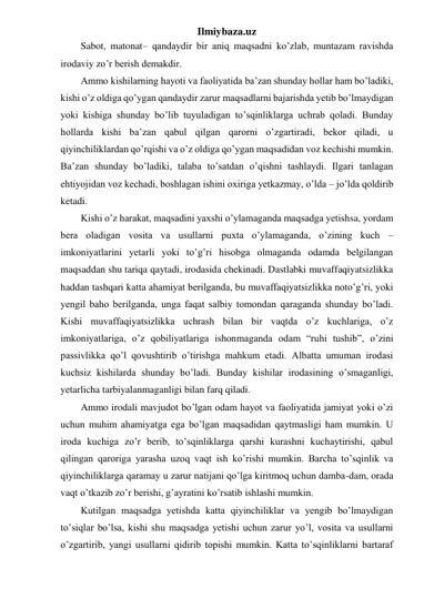 Ilmiybaza.uz 
Sabot, matonat– qandaydir bir aniq maqsadni ko’zlab, muntazam ravishda 
irodaviy zo’r berish demakdir.  
Ammo kishilarning hayoti va faoliyatida ba’zan shunday hollar ham bo’ladiki, 
kishi o’z oldiga qo’ygan qandaydir zarur maqsadlarni bajarishda yetib bo’lmaydigan 
yoki kishiga shunday bo’lib tuyuladigan to’sqinliklarga uchrab qoladi. Bunday 
hollarda kishi ba’zan qabul qilgan qarorni o’zgartiradi, bekor qiladi, u 
qiyinchiliklardan qo’rqishi va o’z oldiga qo’ygan maqsadidan voz kechishi mumkin. 
Ba’zan shunday bo’ladiki, talaba to’satdan o’qishni tashlaydi. Ilgari tanlagan 
ehtiyojidan voz kechadi, boshlagan ishini oxiriga yetkazmay, o’lda – jo’lda qoldirib 
ketadi.  
Kishi o’z harakat, maqsadini yaxshi o’ylamaganda maqsadga yetishsa, yordam 
bera oladigan vosita va usullarni puxta o’ylamaganda, o’zining kuch – 
imkoniyatlarini yetarli yoki to’g’ri hisobga olmaganda odamda belgilangan 
maqsaddan shu tariqa qaytadi, irodasida chekinadi. Dastlabki muvaffaqiyatsizlikka 
haddan tashqari katta ahamiyat berilganda, bu muvaffaqiyatsizlikka noto’g’ri, yoki 
yengil baho berilganda, unga faqat salbiy tomondan qaraganda shunday bo’ladi. 
Kishi muvaffaqiyatsizlikka uchrash bilan bir vaqtda o’z kuchlariga, o’z 
imkoniyatlariga, o’z qobiliyatlariga ishonmaganda odam “ruhi tushib”, o’zini 
passivlikka qo’l qovushtirib o’tirishga mahkum etadi. Albatta umuman irodasi 
kuchsiz kishilarda shunday bo’ladi. Bunday kishilar irodasining o’smaganligi, 
yetarlicha tarbiyalanmaganligi bilan farq qiladi.  
Ammo irodali mavjudot bo’lgan odam hayot va faoliyatida jamiyat yoki o’zi 
uchun muhim ahamiyatga ega bo’lgan maqsadidan qaytmasligi ham mumkin. U 
iroda kuchiga zo’r berib, to’sqinliklarga qarshi kurashni kuchaytirishi, qabul 
qilingan qaroriga yarasha uzoq vaqt ish ko’rishi mumkin. Barcha to’sqinlik va 
qiyinchiliklarga qaramay u zarur natijani qo’lga kiritmoq uchun damba-dam, orada 
vaqt o’tkazib zo’r berishi, g’ayratini ko’rsatib ishlashi mumkin. 
Kutilgan maqsadga yetishda katta qiyinchiliklar va yengib bo’lmaydigan 
to’siqlar bo’lsa, kishi shu maqsadga yetishi uchun zarur yo’l, vosita va usullarni 
o’zgartirib, yangi usullarni qidirib topishi mumkin. Katta to’sqinliklarni bartaraf 
