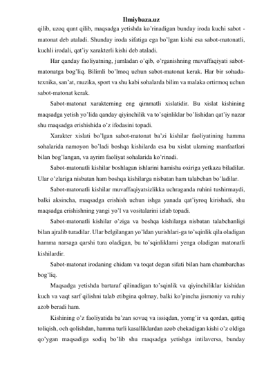 Ilmiybaza.uz 
qilib, uzoq qunt qilib, maqsadga yetishda ko’rinadigan bunday iroda kuchi sabot - 
matonat deb ataladi. Shunday iroda sifatiga ega bo’lgan kishi esa sabot-matonatli, 
kuchli irodali, qat’iy xarakterli kishi deb ataladi. 
Har qanday faoliyatning, jumladan o’qib, o’rganishning muvaffaqiyati sabot-
matonatga bog’liq. Bilimli bo’lmoq uchun sabot-matonat kerak. Har bir sohada-
texnika, san’at, muzika, sport va shu kabi sohalarda bilim va malaka ortirmoq uchun 
sabot-matonat kerak. 
Sabot-matonat xarakterning eng qimmatli xislatidir. Bu xislat kishining 
maqsadga yetish yo’lida qanday qiyinchilik va to’sqinliklar bo’lishidan qat’iy nazar 
shu maqsadga erishishida o’z ifodasini topadi. 
Xarakter xislati bo’lgan sabot-matonat ba’zi kishilar faoliyatining hamma 
sohalarida namoyon bo’ladi boshqa kishilarda esa bu xislat ularning manfaatlari 
bilan bog’langan, va ayrim faoliyat sohalarida ko’rinadi. 
Sabot-matonatli kishilar boshlagan ishlarini hamisha oxiriga yetkaza biladilar. 
Ular o’zlariga nisbatan ham boshqa kishilarga nisbatan ham talabchan bo’ladilar. 
Sabot-matonatli kishilar muvaffaqiyatsizlikka uchraganda ruhini tushirmaydi, 
balki aksincha, maqsadga erishish uchun ishga yanada qat’iyroq kirishadi, shu 
maqsadga erishishning yangi yo’l va vositalarini izlab topadi. 
Sabot-matonatli kishilar o’ziga va boshqa kishilarga nisbatan talabchanligi 
bilan ajralib turadilar. Ular belgilangan yo’ldan yurishlari-ga to’sqinlik qila oladigan 
hamma narsaga qarshi tura oladigan, bu to’sqinliklarni yenga oladigan matonatli 
kishilardir. 
Sabot-matonat irodaning chidam va toqat degan sifati bilan ham chambarchas 
bog’liq. 
Maqsadga yetishda bartaraf qilinadigan to’sqinlik va qiyinchiliklar kishidan 
kuch va vaqt sarf qilishni talab etibgina qolmay, balki ko’pincha jismoniy va ruhiy 
azob beradi ham. 
Kishining o’z faoliyatida ba’zan sovuq va issiqdan, yomg’ir va qordan, qattiq 
toliqish, och qolishdan, hamma turli kasalliklardan azob chekadigan kishi o’z oldiga 
qo’ygan maqsadiga sodiq bo’lib shu maqsadga yetishga intilaversa, bunday 
