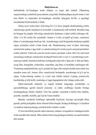 Ilmiybaza.uz 
intilishlarda ko’rinadigan iroda chidam va toqat deb ataladi. Odamning 
organizmidagi yemirilish jarayonlarini yengishda ifodalanadigan ajoyib iroda o’zini 
tuta bilish va matonatni ko’rsatadigan misollar talaygina bo’lib, u quyidagi 
misollardan birida keltirib o’tiladi. 
Sobiq sovet uchuvchisi Alievning bir o’zi havo jangida dushmanning yettita 
samolyotiga qarshi mardonavor kurashdi va hammasini urib tushirdi. Kuchlar teng 
bo’lmagan bu jangda Alievning samolyotini dushman o’qlari teshib yuborgan edi. 
Aliev o’zi bir necha bor yaralandi. Ammo u o’zini yo’qotib qo’ymay, samolyoti 
bilan o’z aerodromiga borib qo’ndi. Aerodromiga yetib borguncha dushman egallab 
olgan yerlardan uchib o’tishi kerak edi. Dushmanning zenit to’plari Alievning 
samolyotini qattiq o’qqa tutdi va samolyotining bir necha joyini snaryad parchalari 
teshib yubordi. Uchuvchi yana bir necha marta yaralandi. Lekin Aliev bu safar ham 
sarosimaga tushmay samolyotini boshqarib boraverdi va uni o’z aerodromiga eson-
omon qo’ndirdi. Samolyot kabinasi ochilganda uchuvchi o’lgan edi. U ikki qo’lidan, 
oyog’idan, kuragidan, yelkasidan, orqasidan, jag’idan va boshidan yaralangan edi. 
Vrachning aniqlashishicha, og’ir yarador bo’lgan Alievning bu holda ucha olishi sira 
mumkin emas edi. Ammo Aliev samolyotini boshqarib, aerodromga to’g’ri qo’na 
olgan. Uchuvchining irodasi va o’zini tuta bilishi tufayli o’qning yemiruvchi 
kuchlaridan g’olib kelib, umrining so’nggi daqiqalarini cho’zishga erisha oldi. 
Sabot-matonatli chidamli va toqatli kishilar maqsadga yetishishda va 
qiyinchiliklarga qarshi kurash jismoniy va ruhiy azoblarga hamda boshqa 
mashaqqatlarga chiday oladilar. Ular har qanday vaziyatda o’zlarini tuta oladilar, 
jasurlik, mardlik, botirlik, qat’iyat ko’rsata oladilar . 
Bunday xarakterli kishilarga optimallik kayfiyati, hayotga quvnoqlik bilan 
qarash, porloq kelajakka doim ishonch bilan boqish, boshqa kishilarga o’z kuchlari 
va mehnat imkoniyatlariga yetishish kabi xislatlar xosdir.  
O’zini tuta bilish jasurlik sabot-matonat, chidam va toqatda ko’rinadigan kuchli 
iroda mardlik deb ataladi. SHu sifatlar bilan farq qiladigan kishilar esa mard kishilar 
deb ataladi.  
