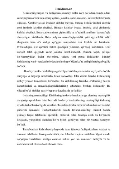 Ilmiybaza.uz 
Kishilarning hayoti va faoliyatida shunday hollar ko’p bo’ladiki, bunda odam 
zarur paytida o’zini tuta olmay qoladi, jasurlik, sabot-matonat, intizomlilik ko’rsata 
olmaydi. Xarakter xislati irodasiz kishilar mavjud, bunday kishilar irodasi kuchsiz 
yoki irodasiz kishilar deyiladi. Bunday kishilar irodasi kuchsiz yoki chidamsiz 
kishilar deyiladi. Bular xatto arzimas qiyinchilik va to’sqinliklarni ham bartaraf qila 
olmaydigan kishilardir. Bular salgina muvaffaqiyatsizlik yoki qiyinchilik kelib 
chiqqanda ham o’z oldiga qo’ygan maqsaddan voz kechib ish harakatini 
to’xtatadigan, o’z qarorini bekor qiladigan yuraksiz, qo’rqoq kishilardir. Ular 
vaziyat talab qilganda zarur jasurlik sabot-matonat, chidam, toqat, qat’iyat 
ko’rsatmaydilar. Bular cho’chima, yalqov joni paxta kishilardir. Bunday 
kishilarning xatti- harakatlari odatda ularning o’zidan ko’ra tashqi sharoitga bog’liq 
bo’ladi. 
  Bunday xarakter xislatlarga ega bo’lgan kishilar pessimistik kayfiyatda bo’lib, 
dunyoga va hayotga umidsizlik bilan qaraydilar. Ular doimo barcha kishilarning 
salbiy, yomon tomonlarini ko’radilar, bu kishilarning fikricha, o’zlarining barcha 
kamchiliklari va muvaffaqiyatsizliklarining sababchisi boshqa kishilardir. Bu 
xildagi ba’zi kishilar passiv beparvo kayfiyatda bo’ladilar. 
Irodaning mustaqilligi. Kishilaring irodaviy harakatlariga ularning mustaqillik 
darajasiga qarab ham baho beriladi. Irodaviy harakatlarning mustaqilligi kishining 
avvalo tashabbuskorligida ko’riladi. Tashabbuskorlik biror bir ishni shaxsan boshlab 
yuborish demakdir. Tashabbuskorlik odatda tevarak-atrofdagi sharoit hamda 
ijtimoiy hayot talablarini epchillik, mohirlik bilan hisobga olish va ko’pincha 
kelajakni, yangilikni oldindan ko’ra bilish qobiliyati bilan bir vaqtda namoyon 
bo’ladi. 
Tashabbuskor kishi shaxsiy hayotida ham, ijtimoiy faoliyatida ham vaziyat va 
turmush talablarini hisobga ola biladi, shu bilan bir vaqtda vazifalarni ilgari suradi, 
qo’yilgan vazifalarni amalga oshirish uchun yo’l va vositalari tanlaydi va bu 
vazifalarni hal etishda faol ishtirok etadi.  
