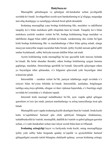 Ilmiybaza.uz 
Mustaqillik qilinilmagan va qilinilgan ish-harakatlar uchun javobgarlik 
sezishda ko’rinadi. Javobgarlikni sezish ayni harakatlarning to’g’riligiga, maqsadga 
muvofiq ekanligiga va zarurligiga ishonch hosil qilish demakdir. 
Irodaning mustaqilligi yana boshqa kishilarning fikr, maslahat va takliflarini 
tanqidiy ko’z bilan mulohaza qilib chiqishda ham ko’rinadi. Tanqidiy ko’z bilan 
mulohaza yuritish xarakter xislati bo’lib, boshqa kishilarning birga maslahat va 
takliflarini diqqat bilan tahlil qilishda ko’rinadi, xarakterning shu xislati bo’lgan 
kishi boshqa kishilarning fikr va maslahatlariga e’tibor bilan quloq soladi, ularga 
muayyan tamoyillar nuqtai nazaridan baho beradi, ijobiy foydali narsani qabul qilib 
undan foydalanadi, salbiy befoyda narsani dalillar bilan rad etadi. 
Ayrim kishilarning iroda mustaqilligi ba’zan qaysarlik kabi maxsus holatda 
ko’rinadi. Bu holat shundan iboratki, odam boshqa kishilarning aytgan hamma 
gaplariga, maslahat, iltimoslariga qarshilik ko’rsatadi. Qaysarlik qilayotgan odam 
yo buyurilgan ishni qilmasdan, o’z bilganini qilaveradi yoki buyurilgan ishni 
teskarisini qiladi. 
Intizomlilik – xarakter xislati bo’lib, jamiyat talablariga ongli ravishda o’z 
ixtiyori bilan bo’ysina bilishda ko’rinadi. Intizomlilik, jumladan, belgilangan 
tartibga aniq rioya qilishda, olingan va’dani vijdonan bajarishda, o’z burchiga ongli 
ravishda bo’ysinishda o’z ifodasini topadi. 
Intizomli kishi mustaqil tashabbuskor bo’lib, ayni vaqtda qabul qilingan 
qarorlarni so’zsiz ijro etadi, jamiyat manfaatlariga va axloq tamoyillariga itoat qila 
biladi. 
Mustaqillik ayni vaqtda irodaning kuchli ekanligini ham ko’rsatadi. Iroda kuchi 
katta to’sqinliklarni bartaraf qila olish qobiliyati bilangina ifodalanmay, 
tashabbuskorlik ko’rsatish, mustaqillik, dadillik ko’rsatish va qabul qilingan qarorlar 
uchun, o’z xatti-harakatlari uchun mas’uliyat sezish bilan ham ta’riflanadi. 
Irodaning axloqiyligi hayot va faoliyatda iroda kuchi, uning mustaqilligiga 
ijobiy yoki salbiy baho berganda qanday to’sqinlik va qiyinchiliklar bartaraf 
qilinganligini nazarda tutish bilangina cheklanib qolmay, asosan kishining axloqiy 
