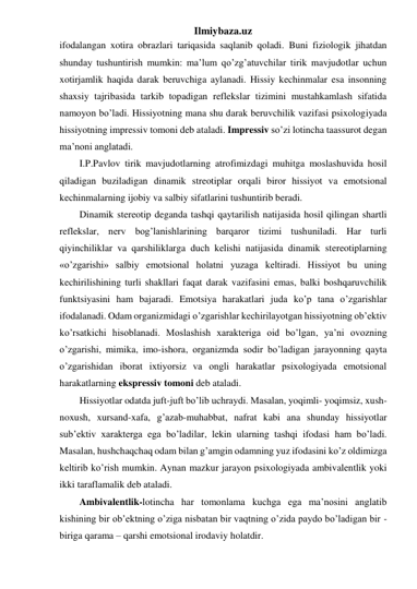 Ilmiybaza.uz 
ifodalangan xotira obrazlari tariqasida saqlanib qoladi. Buni fiziologik jihatdan 
shunday tushuntirish mumkin: ma’lum qo’zg’atuvchilar tirik mavjudotlar uchun 
xotirjamlik haqida darak beruvchiga aylanadi. Hissiy kechinmalar esa insonning 
shaxsiy tajribasida tarkib topadigan reflekslar tizimini mustahkamlash sifatida 
namoyon bo’ladi. Hissiyotning mana shu darak beruvchilik vazifasi psixologiyada 
hissiyotning impressiv tomoni deb ataladi. Impressiv so’zi lotincha taassurot degan 
ma’noni anglatadi.  
I.P.Pavlov tirik mavjudotlarning atrofimizdagi muhitga moslashuvida hosil 
qiladigan buziladigan dinamik streotiplar orqali biror hissiyot va emotsional 
kechinmalarning ijobiy va salbiy sifatlarini tushuntirib beradi.  
Dinamik stereotip deganda tashqi qaytarilish natijasida hosil qilingan shartli 
reflekslar, nerv bog’lanishlarining barqaror tizimi tushuniladi. Har turli 
qiyinchiliklar va qarshiliklarga duch kelishi natijasida dinamik stereotiplarning 
«o’zgarishi» salbiy emotsional holatni yuzaga keltiradi. Hissiyot bu uning 
kechirilishining turli shakllari faqat darak vazifasini emas, balki boshqaruvchilik 
funktsiyasini ham bajaradi. Emotsiya harakatlari juda ko’p tana o’zgarishlar 
ifodalanadi. Odam organizmidagi o’zgarishlar kechirilayotgan hissiyotning ob’ektiv 
ko’rsatkichi hisoblanadi. Moslashish xarakteriga oid bo’lgan, ya’ni ovozning 
o’zgarishi, mimika, imo-ishora, organizmda sodir bo’ladigan jarayonning qayta 
o’zgarishidan iborat ixtiyorsiz va ongli harakatlar psixologiyada emotsional 
harakatlarning ekspressiv tomoni deb ataladi.  
Hissiyotlar odatda juft-juft bo’lib uchraydi. Masalan, yoqimli- yoqimsiz, xush-
noxush, xursand-xafa, g’azab-muhabbat, nafrat kabi ana shunday hissiyotlar 
sub’ektiv xarakterga ega bo’ladilar, lekin ularning tashqi ifodasi ham bo’ladi. 
Masalan, hushchaqchaq odam bilan g’amgin odamning yuz ifodasini ko’z oldimizga 
keltirib ko’rish mumkin. Aynan mazkur jarayon psixologiyada ambivalentlik yoki 
ikki taraflamalik deb ataladi.  
Ambivalentlik-lotincha har tomonlama kuchga ega ma’nosini anglatib 
kishining bir ob’ektning o’ziga nisbatan bir vaqtning o’zida paydo bo’ladigan bir - 
biriga qarama – qarshi emotsional irodaviy holatdir. 
