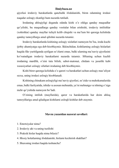 Ilmiybaza.uz 
qiyofasi irodaviy harakatlarda qanchalik ifodalanishi, biron odamning irodasi 
naqadar axloqiy ekanligi ham nazarda tutiladi.  
Irodaning ahloqiyligi deganda odatda kishi o’z oldiga qanday maqsadlar 
qo’yilishi, bu maqsadlarga qanday vositalar bilan erishishi, irodaviy intilishlar 
(xohishlar) qanday mayllar tufayli kelib chiqishi va ma’lum bir qarorga kelishida 
qanday tamoyillarga amal qilishni nazarda tutamiz. 
Irodaviy harakatlarda kishining axloqiy xislatlari namoyon bo’lsa, iroda kuchi 
ijobiy ahamiyatga ega deb hisoblaymiz. Ikkinchidan, kishilarning axloqiy hislarlari 
haqida fikr yuritilganda aytilgan so’zlarni emas, balki ularning ma’naviy qiyofasini 
ko’rsatadigan irodaviy harakatlarni nazarda tutamiz. SHuning uchun kuchli 
irodaning mardlik, o’zini tuta bilish, sabot-matonat, chidam va jasurlik kabi 
xususiyatlari axloqiy sifatlari irodaning deb hisoblaymiz.  
Kishi biror qarorga kelishda o’z qarori va harakatlari uchun axloqiy mas’uliyat 
sezsa, uning irodasi axloqiy hisoblanadi.  
Kishining chinakam axloqiyligi ma’naviy qiyofasi, so’zida va muhokamalarida 
emas, balki faoliyatida, ishida va asosan mehnatda, ya’ni mehnatga va ishning o’ziga 
mehr qo’yishida namoyon bo’ladi.  
O’zining intilish (mayllarida), qaror va harakatlarida har doim ahloq 
tamoyillariga amal qiladigan kishilarni axloqli kishilar deb ataymiz.  
 
 
Mavzu yuzasidan nazorat savollari: 
 
1. Emotsiyalar nima?  
2. Irodaviy akt va uning tuzilishi 
3. Praksik hislar haqida nima bilasiz? 
4. Hissiy holatlarning ifodalanishi, hislarni kechirish shakllari? 
5. Shaxsning irodasi haqida tushuncha? 
 
