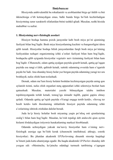 Ilmiybaza.uz 
Hissiyotda ambivalentlik bu rohatlanish va azoblanishni birga qo’shilib va biri 
ikkinchisiga o’tib ketmaydigan emas, balki bunda birga bo’lish kechiriladigan 
hissiyotning zarur xarakterli sifatlaridan birini tashkil qiladi. Masalan, rashk hissida 
muhabbat va nafrat. 
 
1. Hissiyotning nerv-fiziologik asoslari 
Hissiyot boshqa hamma psixik jarayonlar kabi bosh miya po’sti qismining 
faoliyati bilan bog’liqdir. Bosh miya hissiyotlarning kuchini va barqarorligini idora 
qilib turadi. Hissiyotlar boshqa bilish jarayonlaridan farqli bosh miya po’stining 
faoliyatidan tashqari organizmning ichki a’zolari faoliyati bilan ham bog’liqdir, 
boshqacha qilib aytganda hissiyotlar vegetativ nerv tizimining faoliyati bilan ham 
bog’liqdir. CHunonchi, odam qattiq uyalgan paytida qizarib ketadi, qattiq qo’rqqan 
paytida esa rangi o’chib, qaltirab ketadi, xattoki odamning ovozida ham o’zgarish 
paydo bo’ladi. Ana shunday hissiy holat yuz bergan paytda odamning yuragi tez ura 
boshlaydi, nafas olishi ham tezlashadi.  
Demak, odam ma’lum hissiy holatni boshdan kechirayotgan paytda uning qon 
aylanish tizimi, nafas olish organlari nutq apparatlari ichki sekretsiya bezlari ham 
qatnashadi. 
Masalan, 
materialni 
yaxshi 
bilmaydigan 
talaba 
imtihon 
topshirayotganda terlab ketadi, tomog’iga nimadir tiqilib, gapini gapira olmay 
qoladi. Odamda qattiq qo’rqish paytida «Yuragi orqaga tortib ketdi», «Sovuq ter 
bosib ketdi» kabi iboralarning ishlatilishi hissiyot paytida odamning ichki 
a’zolarining ishtirok etishidan dalolat beradi. 
Juda ko’p hissiy holatlar bosh miyaning yaqin po’stloq osti qismlarining 
oralig’i bilan ham bog’liqdir. Masalan, ko’rish tepaligi deb ataluvchi qism ayrim 
hislarni ifodalaydigan ixtiyorsiz harakatlarning markazi hisoblanadi.  
Odamda uchraydigan yuksak ma’naviy hissiyotlar ham o’zining nerv-
fiziologik asosiga ega bo’lishi kerak (chunonchi intellektual, ahloqiy, estetik 
hissiyotlar). Bu jihatdan akademik I.P.Pavlovning dinamik streotip haqidagi 
ta’limoti juda katta ahamiyatga egadir. Bu haqda akademik I.P.Pavlov shunday deb 
yozgan edi: «Menimcha, ko’pincha odatdagi turmush tartibining o’zgargan 
