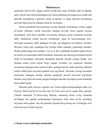 Ilmiybaza.uz 
paytlarida odat bo’lib, qolgan birorta mashg’ulot yaqin kishidan judo bo’lganda, 
aqliy iztirob chog’ida kechiriladigan og’ir hissiyotlarning fiziologik asosi xuddi eski 
dinamik streotipning o’zgarishi, uning yo’qolishi va yangi dinamik streotipning 
qat’iylik bilan hosil bo’lishidan iborat bo’lsa kerak». 
Ayrim murakkab hissiyotlarning asosida dinamik streotipning yotishi yaqqol 
ko’rinadi. Masalan, estetik hissiyotni oladigan bo’lsak, biron yoqimli kuydan 
lazzatlanish, yoki biron mashhur rassomning ishlagan ajoyib suratlarini tomosha 
qilib, rohatlanish estetik hissiyot hisoblanadi. Agar bu hissiyotlarning nerv-
fiziologik asoslarini tahlil qiladigan bo’lsak, qo’yidagilarni ko’rishimiz mumkin. 
Masalan, bizga juda yoqadigan kuy boshqa millat odamiga yoqmasligi mumkin. 
Bunda ajablanishga hech qanday o’rin yo’q. Biz yoshlikdan boshlab mazkur kuyni 
bir necha yuz marotalab eshitib borishimiz natijasida ana shu kuyga nisbatan deyarli 
buzib bo’lmaydigan nihoyatda murakkab dinamik streotip yuzaga keladi. Ana 
shuning uchun ayrim kuylar bizga yoqadi, ayrimlari esa yoqmaydi. Suratlar 
masalasiga kelganda shuni aytish kerakki, qadimgi klassik asarlar ularning ishlanish 
uslubi realligi bizni hayratda qoldirib zavq tug’diradi. Aksincha, hozirgi rassomlar 
tomonidan ishlangan rasmlar odamda qandaydir noxush hissiyotni tug’diradi. 
Demak, uzoq yillar davomida yuzaga keladigan dinamik streotiplar ayrim murakkab 
hisni tashkil qiladi.  
SHunday qilib, hissiyot vegetativ nerv tizimi orqali boshqariladigan ichki a’zo 
faoliyati bilan bog’liq bo’lsa ham bari bir bosh miya po’sti orqali idora qilinadi. 
CHunki akademik I.V.Pavlovning fikricha, odamning butun a’zoyi badanida 
bo’ladigan har qanday hodisalarning hammasini bosh miya po’sti qismidagi 
neyronlar idora qiladi. Ana shu jihatdan olganda hissiyotning nerv-fiziologik asosi 
bosh miya po’sti bilan bog’liq.  
 
 
 
2. Inson va hayvonlardagi emotsiyalar 
