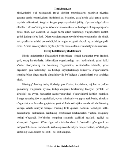 Ilmiybaza.uz 
hissiyotlarini o’zi boshqaradi. Ba’zi kishilar emotsiyalarini yashirish niyatida 
qarama-qarshi emotsiyalarni ifodalaydilar. Masalan, qayg’urish yoki qattiq og’riq 
paytida kulimsirash, kulgilari kelgan paytda yuzlarini jiddiy, o’ychan holga keltira 
oladilar. Lekin o’zining imo- ishoralari va mimikalarini boshqara olishga qaraganda 
nafas olish, qon aylanish va ovqat hazm qilish tizimidagi o’zgarishlarni ushlab 
qolish juda qiyin bo’ladi. Odam xayajonlangan paytda bir maromda nafas ola biladi, 
ko’z yoshlarini ushlab qola oladi, lekin rangini o’zgartirish yoki qizartirishga qodir 
emas. Ammo emotsiyalarni paydo qiluvchi narsalardan o’zini chalg’itishi mumkin. 
Hissiy holatlarning ifodalanishi 
Hissiy holatlarning ifodalanishi birinchidan, ifodali harakatlar (yuz ifodasi, 
qo’l, oyoq harakatlari), ikkinchidan organizmdagi turli hodisalarni, ya’ni ichki 
a’zolar faoliyatining va holatining o’zgarishida, uchinchidan tabiatda, ya’ni 
organizm qon tarkibidagi va boshqa suyuqliklardagi kimyoviy o’zgarishlarni, 
shuning bilan birga modda almashinuvida bo’ladigan o’zgarishlarni o’z tarkibiga 
oladi.  
His-tuyg’ularning tashqi ifodasiga yuz ifodasi, imo-ishora, vajohat va qaddu-
qomatning o’zgarishi, ayiruv, tashqi chiqaruv bezlarining faoliyati (so’lak, ter 
ajralishi) va ayrim harakatlar xususiyatlaridagi o’zgarishlarni kiritish mumkin. 
Bunga nutqning faol o’zgarishlari, «ovoz mimikasi» va gaplar tarkibining sintaksis 
o’zgarishi, «tutilmasdan gapirish», yoki alohida «silliqlik» hamda «ifodalilik»ning 
yuzaga kelishi nihoyat hissiyot o’zining to’la qisman ifodasini topadigan xatti-
harakatlarga taalluqlidir. Kishining emotsional kechinmalari vaqtida nutqining 
tezligi o’zgaradi. Ko’pincha nutqning sintaksis tuzilishi buziladi, tezligi va 
ahamiyati o’zgaradi. O’tkazilgan tekshirishlar shuni ko’rsatadiki, g’amginlik va 
ma’yuslik hislarini ifodalovchi kishining ovozi beixtiyor pasayib ketadi, so’zlashgan 
kishining tovushi ham bo’linib - bo’linib chiqadi. 
 
 
Hislarni kechirish shakllari 
