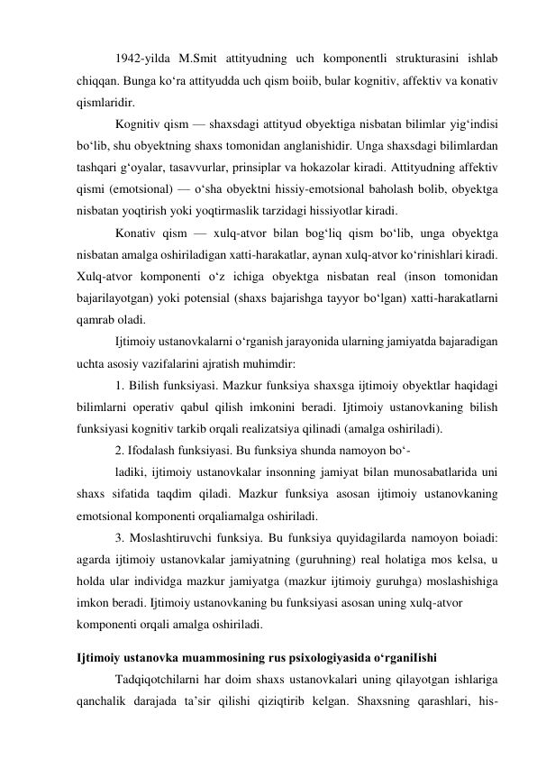 1942-yilda M.Smit attityudning uch komponentli strukturasini ishlab 
chiqqan. Bunga ko‘ra attityudda uch qism boiib, bular kognitiv, affektiv va konativ 
qismlaridir. 
Kognitiv qism — shaxsdagi attityud obyektiga nisbatan bilimlar yig‘indisi 
bo‘lib, shu obyektning shaxs tomonidan anglanishidir. Unga shaxsdagi bilimlardan 
tashqari g‘oyalar, tasavvurlar, prinsiplar va hokazolar kiradi. Attityudning affektiv 
qismi (emotsional) — o‘sha obyektni hissiy-emotsional baholash bolib, obyektga 
nisbatan yoqtirish yoki yoqtirmaslik tarzidagi hissiyotlar kiradi. 
Konativ qism — xulq-atvor bilan bog‘liq qism bo‘lib, unga obyektga 
nisbatan amalga oshiriladigan xatti-harakatlar, aynan xulq-atvor ko‘rinishlari kiradi. 
Xulq-atvor komponenti o‘z ichiga obyektga nisbatan real (inson tomonidan 
bajarilayotgan) yoki potensial (shaxs bajarishga tayyor bo‘lgan) xatti-harakatlarni 
qamrab oladi. 
Ijtimoiy ustanovkalarni o‘rganish jarayonida ularning jamiyatda bajaradigan 
uchta asosiy vazifalarini ajratish muhimdir: 
1. Bilish funksiyasi. Mazkur funksiya shaxsga ijtimoiy obyektlar haqidagi 
bilimlarni operativ qabul qilish imkonini beradi. Ijtimoiy ustanovkaning bilish 
funksiyasi kognitiv tarkib orqali realizatsiya qilinadi (amalga oshiriladi). 
2. Ifodalash funksiyasi. Bu funksiya shunda namoyon bo‘- 
ladiki, ijtimoiy ustanovkalar insonning jamiyat bilan munosabatlarida uni 
shaxs sifatida taqdim qiladi. Mazkur funksiya asosan ijtimoiy ustanovkaning 
emotsional komponenti orqaliamalga oshiriladi. 
3. Moslashtiruvchi funksiya. Bu funksiya quyidagilarda namoyon boiadi: 
agarda ijtimoiy ustanovkalar jamiyatning (guruhning) real holatiga mos kelsa, u 
holda ular individga mazkur jamiyatga (mazkur ijtimoiy guruhga) moslashishiga 
imkon beradi. Ijtimoiy ustanovkaning bu funksiyasi asosan uning xulq-atvor 
komponenti orqali amalga oshiriladi. 
Ijtimoiy ustanovka muammosining rus psixologiyasida o‘rganiIishi 
Tadqiqotchilarni har doim shaxs ustanovkalari uning qilayotgan ishlariga 
qanchalik darajada ta’sir qilishi qiziqtirib kelgan. Shaxsning qarashlari, his-
