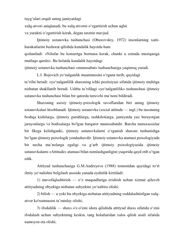 tuyg‘ulari orqali uning jamiyatdagi 
xulq-atvori aniqlanadi, bu xulq-atvorni o‘zgartirish uchun aqlni 
va yurakni o‘zgartirish kerak, degan taxmin mavjud. 
Ijtimoiy ustanovka tushunchasi (Obuxovskiy, 1972) insonlarning xatti-
harakatlarini bashorat qilishda kundalik hayotda ham 
qoilaniladi: «Nilufar bu konsertga bormasa kerak, chunki u estrada musiqasiga 
mutlaqo qarshi». Bu holatda kundalik hayotdagi 
ijtimoiy ustanovka tushunchasi «munosabat» tushunchasiga yaqinroq yuradi. 
L.I. Bojovich yo‘nalganlik muammosini o‘rgana turib, quyidagi 
ta’rifni beradi: «yo‘nalganlilik shaxsning ichki pozitsiyasi sifatida ijtimoiy muhitga 
nisbatan shakllanib boradi. Ushbu ta’rifdagi «yo‘nalganlilik» tushunchasi ijtimoiy 
ustanovka tushunchasi bilan bir qatorda turuvchi ma’noni bildiradi. 
Shaxsning asosiy ijtimoiy-psixologik tavsiflaridan biri uning ijtimoiy 
ustanovkalari hisoblanadi. Ijtimoiy ustanovka (social attitude — ingl.) bu insonning 
boshqa kishilarga, ijtimoiy guruhlarga, tashkilotiarga, jamiyatda yuz berayotgan 
jarayonlarga va hodisalarga bo'lgan barqaror munosabatdir. Barcha mutaxassislar 
bir fikrga kelishganki, ijtimoiy ustanovkalarni o‘rganish shaxsni tushunishga 
bo‘lgan ijtimoiy psixologik yondashuvdir. Ijtimoiy ustanovka atamasi psixologiyada 
bir necha ma’nolarga egaligi va g‘arb ijtimoiy psixologiyasida ijtimoiy 
ustanovkalarni «Attitude» atamasi bilan nomlashganligini yuqorida qayd etib o‘tgan 
edik. 
Attityud tushunchasiga G.M.Andreyeva (1988) tomonidan quyidagi to‘rt 
ilmiy yo‘nalishni belgilash asosida yanada oydinlik kiritiladi: 
1) muvofiqlashtirish — o‘z maqsadlariga erishish uchun xizmat qiluvch 
attityudning obyektga nisbatan subyektni yo‘naltira olishi; 
2) bilish — u yoki bu obyektga nisbatan attityudning soddalashtirilgan xulq-
atvor ko'rsatmasini ta’minlay olishi; 
3) ifodalilik — shaxs o'z-o'zini idora qilishida attityud shaxs sifatida o‘zini 
ifodalash uchun subyektning keskin, tang holatlaridan xalos qilish usuli sifatida 
namoyon eta olishi; 
