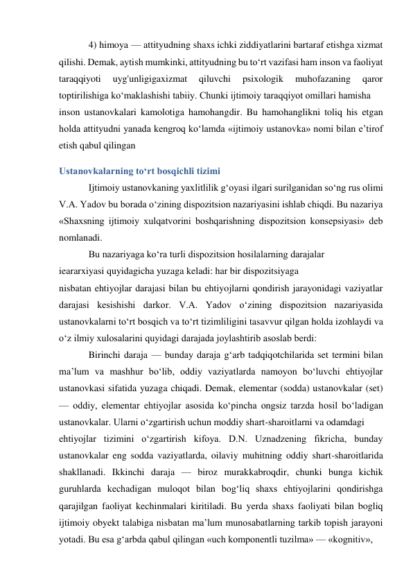 4) himoya — attityudning shaxs ichki ziddiyatlarini bartaraf etishga xizmat 
qilishi. Demak, aytish mumkinki, attityudning bu to‘rt vazifasi ham inson va faoliyat 
taraqqiyoti 
uyg'unligigaxizmat 
qiluvchi 
psixologik 
muhofazaning 
qaror 
toptirilishiga ko‘maklashishi tabiiy. Chunki ijtimoiy taraqqiyot omillari hamisha 
inson ustanovkalari kamolotiga hamohangdir. Bu hamohanglikni toliq his etgan 
holda attityudni yanada kengroq ko‘lamda «ijtimoiy ustanovka» nomi bilan e’tirof 
etish qabul qilingan 
Ustanovkalarning to‘rt bosqichli tizimi 
Ijtimoiy ustanovkaning yaxlitlilik g‘oyasi ilgari surilganidan so‘ng rus olimi 
V.A. Yadov bu borada o‘zining dispozitsion nazariyasini ishlab chiqdi. Bu nazariya 
«Shaxsning ijtimoiy xulqatvorini boshqarishning dispozitsion konsepsiyasi» deb 
nomlanadi. 
Bu nazariyaga ko‘ra turli dispozitsion hosilalarning darajalar 
ieararxiyasi quyidagicha yuzaga keladi: har bir dispozitsiyaga 
nisbatan ehtiyojlar darajasi bilan bu ehtiyojlarni qondirish jarayonidagi vaziyatlar 
darajasi kesishishi darkor. V.A. Yadov o‘zining dispozitsion nazariyasida 
ustanovkalarni to‘rt bosqich va to‘rt tizimliligini tasavvur qilgan holda izohlaydi va 
o‘z ilmiy xulosalarini quyidagi darajada joylashtirib asoslab berdi: 
Birinchi daraja — bunday daraja g‘arb tadqiqotchilarida set termini bilan 
ma’lum va mashhur bo‘lib, oddiy vaziyatlarda namoyon bo‘luvchi ehtiyojlar 
ustanovkasi sifatida yuzaga chiqadi. Demak, elementar (sodda) ustanovkalar (set) 
— oddiy, elementar ehtiyojlar asosida ko‘pincha ongsiz tarzda hosil bo‘ladigan 
ustanovkalar. Ularni o‘zgartirish uchun moddiy shart-sharoitlarni va odamdagi 
ehtiyojlar tizimini o‘zgartirish kifoya. D.N. Uznadzening fikricha, bunday 
ustanovkalar eng sodda vaziyatlarda, oilaviy muhitning oddiy shart-sharoitlarida 
shakllanadi. Ikkinchi daraja — biroz murakkabroqdir, chunki bunga kichik 
guruhlarda kechadigan muloqot bilan bog‘liq shaxs ehtiyojlarini qondirishga 
qarajilgan faoliyat kechinmalari kiritiladi. Bu yerda shaxs faoliyati bilan bogliq 
ijtimoiy obyekt talabiga nisbatan ma’lum munosabatlarning tarkib topish jarayoni 
yotadi. Bu esa g‘arbda qabul qilingan «uch komponentli tuzilma» — «kognitiv», 
