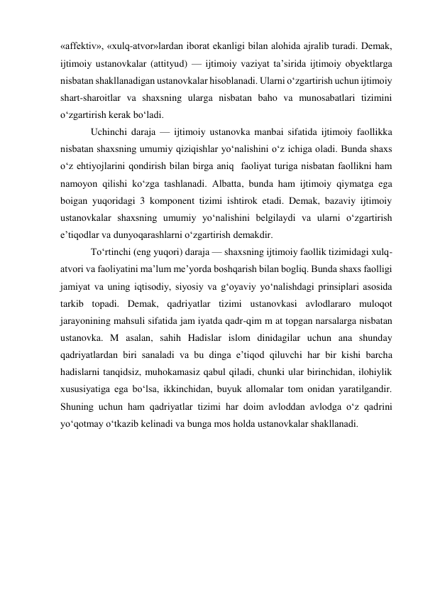 «affektiv», «xulq-atvor»lardan iborat ekanligi bilan alohida ajralib turadi. Demak, 
ijtimoiy ustanovkalar (attityud) — ijtimoiy vaziyat ta’sirida ijtimoiy obyektlarga 
nisbatan shakllanadigan ustanovkalar hisoblanadi. Ularni o‘zgartirish uchun ijtimoiy 
shart-sharoitlar va shaxsning ularga nisbatan baho va munosabatlari tizimini 
o‘zgartirish kerak bo‘ladi. 
Uchinchi daraja — ijtimoiy ustanovka manbai sifatida ijtimoiy faollikka 
nisbatan shaxsning umumiy qiziqishlar yo‘nalishini o‘z ichiga oladi. Bunda shaxs 
o‘z ehtiyojlarini qondirish bilan birga aniq  faoliyat turiga nisbatan faollikni ham 
namoyon qilishi ko‘zga tashlanadi. Albatta, bunda ham ijtimoiy qiymatga ega 
boigan yuqoridagi 3 komponent tizimi ishtirok etadi. Demak, bazaviy ijtimoiy 
ustanovkalar shaxsning umumiy yo‘nalishini belgilaydi va ularni o‘zgartirish 
e’tiqodlar va dunyoqarashlarni o‘zgartirish demakdir.  
To‘rtinchi (eng yuqori) daraja — shaxsning ijtimoiy faollik tizimidagi xulq-
atvori va faoliyatini ma’lum me’yorda boshqarish bilan bogliq. Bunda shaxs faolligi 
jamiyat va uning iqtisodiy, siyosiy va g‘oyaviy yo‘nalishdagi prinsiplari asosida 
tarkib topadi. Demak, qadriyatlar tizimi ustanovkasi avlodlararo muloqot 
jarayonining mahsuli sifatida jam iyatda qadr-qim m at topgan narsalarga nisbatan 
ustanovka. M asalan, sahih Hadislar islom dinidagilar uchun ana shunday 
qadriyatlardan biri sanaladi va bu dinga e’tiqod qiluvchi har bir kishi barcha 
hadislarni tanqidsiz, muhokamasiz qabul qiladi, chunki ular birinchidan, ilohiylik 
xususiyatiga ega bo‘lsa, ikkinchidan, buyuk allomalar tom onidan yaratilgandir. 
Shuning uchun ham qadriyatlar tizimi har doim avloddan avlodga o‘z qadrini 
yo‘qotmay o‘tkazib kelinadi va bunga mos holda ustanovkalar shakllanadi. 
 
 
