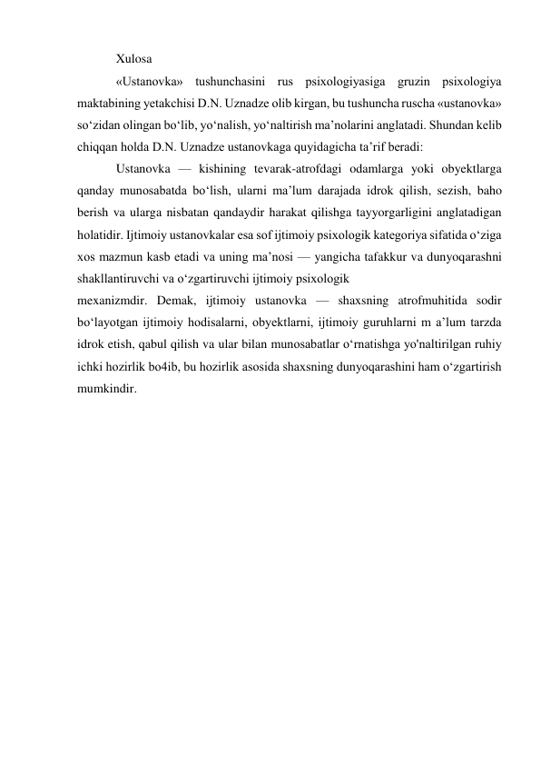 Xulosa 
«Ustanovka» tushunchasini rus psixologiyasiga gruzin psixologiya 
maktabining yetakchisi D.N. Uznadze olib kirgan, bu tushuncha ruscha «ustanovka» 
so‘zidan olingan bo‘lib, yo‘nalish, yo‘naltirish ma’nolarini anglatadi. Shundan kelib 
chiqqan holda D.N. Uznadze ustanovkaga quyidagicha ta’rif beradi: 
Ustanovka — kishining tevarak-atrofdagi odamlarga yoki obyektlarga 
qanday munosabatda bo‘lish, ularni ma’lum darajada idrok qilish, sezish, baho 
berish va ularga nisbatan qandaydir harakat qilishga tayyorgarligini anglatadigan 
holatidir. Ijtimoiy ustanovkalar esa sof ijtimoiy psixologik kategoriya sifatida o‘ziga 
xos mazmun kasb etadi va uning ma’nosi — yangicha tafakkur va dunyoqarashni 
shakllantiruvchi va o‘zgartiruvchi ijtimoiy psixologik 
mexanizmdir. Demak, ijtimoiy ustanovka — shaxsning atrofmuhitida sodir 
bo‘layotgan ijtimoiy hodisalarni, obyektlarni, ijtimoiy guruhlarni m a’lum tarzda 
idrok etish, qabul qilish va ular bilan munosabatlar o‘rnatishga yo'naltirilgan ruhiy 
ichki hozirlik bo4ib, bu hozirlik asosida shaxsning dunyoqarashini ham o‘zgartirish 
mumkindir. 
 
 
 
