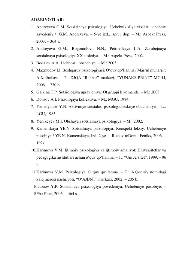 ADABIYOTLAR: 
1. Andreyeva G.M. Sotsialnaya psixologiya. Uchebnik dlya visshix uchebnix 
zavedeniy /  G.M. Andreyeva. – 5-ye izd., ispr. i dop. – M.: Aspekt Press, 
2003. – 364 s. 
2. Andreyeva G.M., Bogomolova N.N., Petrovskaya L.A. Zarubejnaya 
sotsialnaya psixologiya XX stoletiya. – M.: Aspekt Press, 2002. 
3. Bodalev A.A. Lichnost i obsheniye. – M.: 2003. 
4. Maxmudov I.I. Boshqaruv psixologiyasi: O‘quv qo‘llanma / Mas’ul muharrir: 
A.Xolbekov. – T.: DJQA “Rahbar” markazi; “YUNAKS-PRINT” MCHJ, 
2006. – 230 b. 
5. Galkina T.P. Sotsiologiya upravleniya: Ot gruppi k komande. – M.: 2003. 
6. Donsov A.I. Psixologiya kollektiva. – M.: MGU, 1984. 
7. Yemelyanov Y.N. Aktivnoye sotsialno-psixologicheskoye obucheniye. – L.: 
LGU, 1985. 
8. Yenikeyev M.I. Obshaya i sotsialnaya psixologiya. – M.: 2002. 
9. Kamenskaya YE.N. Sotsialnaya psixologiya: Konspekt leksiy: Uchebnoye 
posobiye / YE.N. Kamenskaya. Izd. 2-ye. – Rostov n/Donu: Feniks, 2006. – 
192s. 
10. Karimova V.M. Ijtimoiy psixologiya va ijtimoiy amaliyot: Universitetlar va 
pedagogika institutlari uchun o‘quv qo‘llanma. – T.: “Universitet”, 1999. – 96 
b. 
11. Karimova V.M. Psixologiya. O‘quv qo‘llanma. – T.: A.Qodiriy nomidagi 
xalq merosi nashriyoti, “O‘AJBNT” markazi, 2002. – 205 b. 
Platonov Y.P. Sotsialnaya psixologiya povedeniya: Uchebnoye posobiye. – 
SPb.: Piter, 2006. – 464 s. 
 
 
 
 
