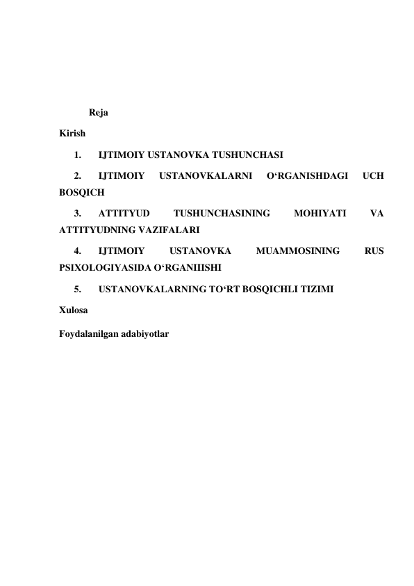  
 
 
 
Reja  
Kirish  
1. 
IJTIMOIY USTANOVKA TUSHUNCHASI 
 
2. 
IJTIMOIY 
USTANOVKALARNI 
O‘RGANISHDAGI 
UCH 
BOSQICH  
3. 
ATTITYUD 
TUSHUNCHASINING 
MOHIYATI 
VA 
ATTITYUDNING VAZIFALARI  
4. 
IJTIMOIY 
USTANOVKA 
MUAMMOSINING 
RUS 
PSIXOLOGIYASIDA O‘RGANIIISHI  
5. 
USTANOVKALARNING TO‘RT BOSQICHLI TIZIMI 
 
Xulosa  
Foydalanilgan adabiyotlar  
 
 
 
