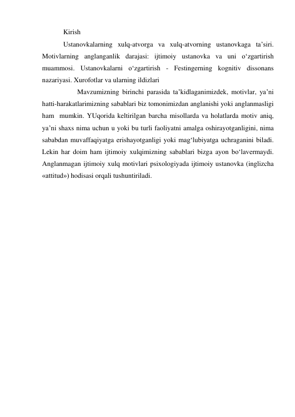 Kirish  
Ustanovkalarning xulq-atvorga va xulq-atvorning ustanovkaga ta’siri. 
Motivlarning anglanganlik darajasi: ijtimoiy ustanovka va uni o‘zgartirish 
muammosi. Ustanovkalarni o‘zgartirish - Festingerning kognitiv dissonans 
nazariyasi. Xurofotlar va ularning ildizlari 
 
Mavzumizning birinchi parasida ta’kidlaganimizdek, motivlar, ya’ni 
hatti-harakatlarimizning sabablari biz tomonimizdan anglanishi yoki anglanmasligi 
ham  mumkin. YUqorida keltirilgan barcha misollarda va holatlarda motiv aniq, 
ya’ni shaxs nima uchun u yoki bu turli faoliyatni amalga oshirayotganligini, nima 
sababdan muvaffaqiyatga erishayotganligi yoki mag‘lubiyatga uchraganini biladi. 
Lekin har doim ham ijtimoiy xulqimizning sabablari bizga ayon bo‘lavermaydi. 
Anglanmagan ijtimoiy xulq motivlari psixologiyada ijtimoiy ustanovka (inglizcha 
«attitud») hodisasi orqali tushuntiriladi. 
 
 
