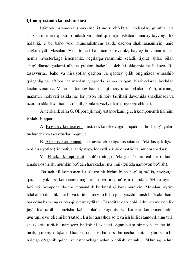 Ijtimoiy ustanovka tushunchasi 
Ijtimoiy ustanovka shaxsning ijtimoiy ob’ektlar, hodisalar, guruhlar va 
shaxslarni idrok qilish, baholash va qabul qilishga nisbatan shunday tayyorgarlik 
holatiki, u bu baho yoki munosabatning aslida qachon shakllanganligini aniq 
anglamaydi. Masalan, Vatanimizni hammamiz sevamiz, bayrog‘imiz muqaddas, 
nemis investorlarga ishonamiz, negrlarga raxmimiz keladi, tijorat ishlari bilan 
shug‘ullanadiganlarni albatta puldor, badavlat, deb hisoblaymiz va hakozo. Bu  
tasavvurlar, baho va hissiyotlar qachon va qanday qilib ongimizda o‘rnashib 
qolganligiga e’tibor bermasdan yuqorida sanab o‘tgan hissiyotlarni boshdan 
kechiraveramiz. Mana shularning barchasi ijtimoiy ustanovkalar bo‘lib, ularning 
mazmun mohiyati aslida har bir inson ijtimoiy tajribasi davomida shakllanadi va 
uzoq muddatli xotirada saqlanib, konkret vaziyatlarda ruyobga chiqadi.  
Amerikalik olim G. Ollport ijtimoiy ustanovkaning uch komponentli tizimini 
ishlab chiqqan: 
A. Kognitiv komponent - ustanovka ob’ektiga aloqador bilimlar, g‘oyalar, 
tushuncha va tasavvurlar majmui; 
B. Affektiv komponent - ustnovka ob’ektiga nisbatan sub’ekt his qiladigan 
real hissiyotlar (simpatiya, antipatiya, loqaydlik kabi emotsional munosabatlar); 
V.  Harakat komponenti - sub’ektning ob’ektga nisbatan real sharoitlarda 
amalga oshirishi mumkin bo‘lgan harakatlari majmui (xulqda namoyon bo‘lish). 
 Bu uch xil komponentlar o‘zaro bir-birlari bilan bog‘liq bo‘lib, vaziyatga 
qarab u yoki bu komponentning roli ustivorroq bo‘lishi mumkin. SHuni aytish 
lozimki, komponentlararo monandlik bo‘lmasligi ham mumkin. Masalan, ayrim 
talabalar talabalik burchi va tartib - intizom bilan juda yaxshi tanish bo‘lsalar ham, 
har doim ham unga rioya qilavermaydilar. «Tasodifan dars qoldirish», «jamoatchilik 
joylarida tartibni buzish» kabi holatlar kognitiv va harakat komponentlarida 
uyg‘unlik yo‘qligini ko‘rsatadi. Bu bir qarashda so‘z va ish birligi tamoyilining turli 
shaxslarda turlicha namoyon bo‘lishini eslatadi. Agar odam bir necha marta bila 
turib, ijtimoiy xulqka zid harakat qilsa, va bu narsa bir necha marta qaytarilsa, u bu 
holatga o‘rganib qoladi va ustanovkaga aylanib qolishi mumkin. SHuning uchun 
