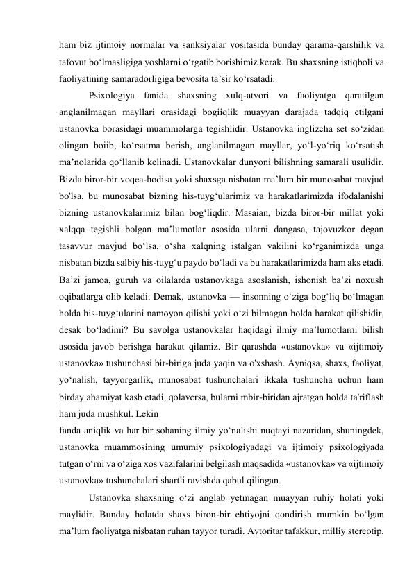 ham biz ijtimoiy normalar va sanksiyalar vositasida bunday qarama-qarshilik va 
tafovut bo‘lmasligiga yoshlarni o‘rgatib borishimiz kerak. Bu shaxsning istiqboli va 
faoliyatining samaradorligiga bevosita ta’sir ko‘rsatadi. 
Psixologiya fanida shaxsning xulq-atvori va faoliyatga qaratilgan 
anglanilmagan mayllari orasidagi bogiiqlik muayyan darajada tadqiq etilgani 
ustanovka borasidagi muammolarga tegishlidir. Ustanovka inglizcha set so‘zidan 
olingan boiib, ko‘rsatma berish, anglanilmagan mayllar, yo‘l-yo‘riq ko‘rsatish 
ma’nolarida qo‘llanib kelinadi. Ustanovkalar dunyoni bilishning samarali usulidir. 
Bizda biror-bir voqea-hodisa yoki shaxsga nisbatan ma’lum bir munosabat mavjud 
bo'lsa, bu munosabat bizning his-tuyg‘ularimiz va harakatlarimizda ifodalanishi 
bizning ustanovkalarimiz bilan bog‘liqdir. Masaian, bizda biror-bir millat yoki 
xalqqa tegishli bolgan ma’lumotlar asosida ularni dangasa, tajovuzkor degan 
tasavvur mavjud bo‘lsa, o‘sha xalqning istalgan vakilini ko‘rganimizda unga 
nisbatan bizda salbiy his-tuyg‘u paydo bo‘ladi va bu harakatlarimizda ham aks etadi. 
Ba’zi jamoa, guruh va oilalarda ustanovkaga asoslanish, ishonish ba’zi noxush 
oqibatlarga olib keladi. Demak, ustanovka — insonning o‘ziga bog‘liq bo‘lmagan 
holda his-tuyg‘ularini namoyon qilishi yoki o‘zi bilmagan holda harakat qilishidir, 
desak bo‘ladimi? Bu savolga ustanovkalar haqidagi ilmiy ma’lumotlarni bilish 
asosida javob berishga harakat qilamiz. Bir qarashda «ustanovka» va «ijtimoiy 
ustanovka» tushunchasi bir-biriga juda yaqin va o'xshash. Ayniqsa, shaxs, faoliyat, 
yo‘nalish, tayyorgarlik, munosabat tushunchalari ikkala tushuncha uchun ham 
birday ahamiyat kasb etadi, qolaversa, bularni mbir-biridan ajratgan holda ta'riflash 
ham juda mushkul. Lekin 
fanda aniqlik va har bir sohaning ilmiy yo‘nalishi nuqtayi nazaridan, shuningdek, 
ustanovka muammosining umumiy psixologiyadagi va ijtimoiy psixologiyada 
tutgan o‘rni va o‘ziga xos vazifalarini belgilash maqsadida «ustanovka» va «ijtimoiy 
ustanovka» tushunchalari shartli ravishda qabul qilingan. 
Ustanovka shaxsning o‘zi anglab yetmagan muayyan ruhiy holati yoki 
maylidir. Bunday holatda shaxs biron-bir ehtiyojni qondirish mumkin bo‘lgan 
ma’lum faoliyatga nisbatan ruhan tayyor turadi. Avtoritar tafakkur, milliy stereotip, 
