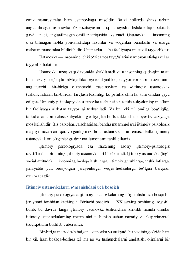 etnik rasmrusumlar ham ustanovkaga misoldir. Ba’zi hollarda shaxs uchun 
anglanilmagan ustanovka o‘z pozitsiyasini aniq namoyish qilishda e’tiqod sifatida 
gavdalanadi, anglanilmagan omillar tariqasida aks etadi. Ustanovka — insonning 
o‘zi bilmagan holda yon-atrofidagi insonlar va voqelikni baholashi va ularga 
nisbatan munosabat bildirishidir. Ustanovka — bu faoliyatga mustaqil tayyorlikdir. 
Ustanovka — insonning ichki o‘ziga xos tuyg‘ularini namoyon etishga ruhan 
tayyorlik holatidir. 
Ustanovka uzoq vaqt davomida shakllanadi va u insonning qadr-qim m ati 
bilan uzviy bog‘liqdir. «Moyillik», «yo£nalganlik», «tayyorlik» kabi m azm unni 
anglatuvchi, bir-biriga o‘xshovchi «ustanovka» va «ijtimoiy ustanovka» 
tushunchalarini bir-biridan farqlash lozimligi ko‘pchilik olim lar tom onidan qayd 
etilgan. Umumiy psixologiyada ustanovka tushunchasi ostida subyektning m a’lum 
bir faoliyatga nisbatan tayyorligi tushuniladi. Va bu ikki xil omilga bog‘liqligi 
ta’kidlanadi: birinchisi, subyektning ehtiyojlari bo‘lsa, ikkinchisi obyektiv vaziyatga 
mos kelishidir. Biz psixologiya sohasidagi barcha muammolarni ijtimoiy psixologik 
nuqtayi nazardan qarayotganligimiz bois ustanovkalarni emas, balki ijtimoiy 
ustanovkalarni o‘rganishga doir ma’lumotlarni tahlil qilamiz. 
Ijtimoiy 
psixologiyada 
esa 
shaxsning 
asosiy 
ijtimoiy-psixologik 
tavsiflaridan biri uning ijtimoiy ustanovkalari hisoblanadi. Ijtimoiy ustanovka (ingl. 
social attitude) — insonning boshqa kishilarga, ijtimoiy guruhlarga, tashkilotlarga, 
jamiyatda yuz berayotgan jarayonlarga, voqea-hodisalarga bo‘lgan barqaror 
munosabatdir. 
Ijtimoiy ustanovkalarni o‘rganishdagi uch bosqich 
Ijtimoiy psixologiyada ijtimoiy ustanovkalarning o‘rganilishi uch bosqichli 
jarayonni boshidan kechirgan. Birinchi bosqich — XX asrning boshlariga tegishli 
bolib, bu davrda fanga ijtimoiy ustanovka tushunchasi kiritildi hamda olimlar 
ijtimoiy ustanovkalarning mazmunini tushunish uchun nazariy va eksperimental 
tadqiqotlarni boshlab yuborishdi. 
Bir-biriga ma'nodosh boigan ustanovka va attityud, bir vaqtning o‘zida ham 
bir xil, ham boshqa-boshqa xil ma’no va tushunchalarni anglatishi olimlarni bir 
