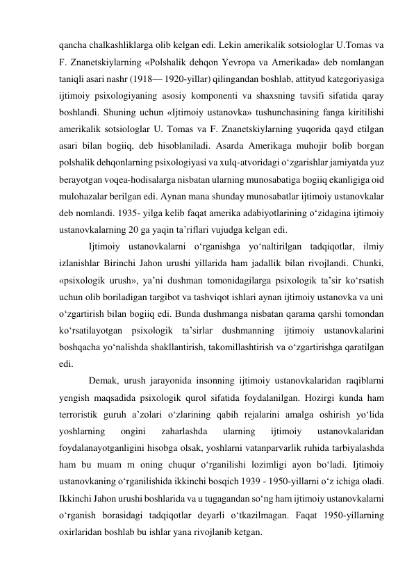 qancha chalkashliklarga olib kelgan edi. Lekin amerikalik sotsiologlar U.Tomas va 
F. Znanetskiylarning «Polshalik dehqon Yevropa va Amerikada» deb nomlangan 
taniqli asari nashr (1918— 1920-yillar) qilingandan boshlab, attityud kategoriyasiga 
ijtimoiy psixologiyaning asosiy komponenti va shaxsning tavsifi sifatida qaray 
boshlandi. Shuning uchun «Ijtimoiy ustanovka» tushunchasining fanga kiritilishi 
amerikalik sotsiologlar U. Tomas va F. Znanetskiylarning yuqorida qayd etilgan 
asari bilan bogiiq, deb hisoblaniladi. Asarda Amerikaga muhojir bolib borgan 
polshalik dehqonlarning psixologiyasi va xulq-atvoridagi o‘zgarishlar jamiyatda yuz 
berayotgan voqea-hodisalarga nisbatan ularning munosabatiga bogiiq ekanligiga oid 
mulohazalar berilgan edi. Aynan mana shunday munosabatlar ijtimoiy ustanovkalar 
deb nomlandi. 1935- yilga kelib faqat amerika adabiyotlarining o‘zidagina ijtimoiy 
ustanovkalarning 20 ga yaqin ta’riflari vujudga kelgan edi. 
Ijtimoiy ustanovkalarni o‘rganishga yo‘naltirilgan tadqiqotlar, ilmiy 
izlanishlar Birinchi Jahon urushi yillarida ham jadallik bilan rivojlandi. Chunki, 
«psixologik urush», ya’ni dushman tomonidagilarga psixologik ta’sir ko‘rsatish 
uchun olib boriladigan targibot va tashviqot ishlari aynan ijtimoiy ustanovka va uni 
o‘zgartirish bilan bogiiq edi. Bunda dushmanga nisbatan qarama qarshi tomondan 
ko‘rsatilayotgan psixologik ta’sirlar dushmanning ijtimoiy ustanovkalarini 
boshqacha yo‘nalishda shakllantirish, takomillashtirish va o‘zgartirishga qaratilgan 
edi. 
Demak, urush jarayonida insonning ijtimoiy ustanovkalaridan raqiblarni 
yengish maqsadida psixologik qurol sifatida foydalanilgan. Hozirgi kunda ham 
terroristik guruh a’zolari o‘zlarining qabih rejalarini amalga oshirish yo‘lida 
yoshlarning 
ongini 
zaharlashda 
ularning 
ijtimoiy 
ustanovkalaridan 
foydalanayotganligini hisobga olsak, yoshlarni vatanparvarlik ruhida tarbiyalashda 
ham bu muam m oning chuqur o‘rganilishi lozimligi ayon bo‘ladi. Ijtimoiy 
ustanovkaning o‘rganilishida ikkinchi bosqich 1939 - 1950-yillarni o‘z ichiga oladi. 
Ikkinchi Jahon urushi boshlarida va u tugagandan so‘ng ham ijtimoiy ustanovkalarni 
o‘rganish borasidagi tadqiqotlar deyarli o‘tkazilmagan. Faqat 1950-yillarning 
oxirlaridan boshlab bu ishlar yana rivojlanib ketgan. 
