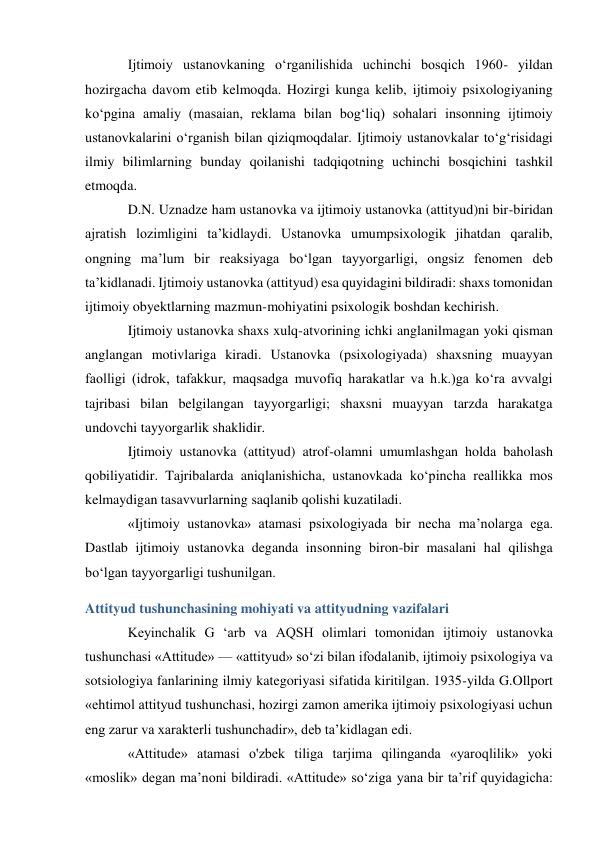 Ijtimoiy ustanovkaning o‘rganilishida uchinchi bosqich 1960- yildan 
hozirgacha davom etib kelmoqda. Hozirgi kunga kelib, ijtimoiy psixologiyaning 
ko‘pgina amaliy (masaian, reklama bilan bog‘liq) sohalari insonning ijtimoiy 
ustanovkalarini o‘rganish bilan qiziqmoqdalar. Ijtimoiy ustanovkalar to‘g‘risidagi 
ilmiy bilimlarning bunday qoilanishi tadqiqotning uchinchi bosqichini tashkil 
etmoqda. 
D.N. Uznadze ham ustanovka va ijtimoiy ustanovka (attityud)ni bir-biridan 
ajratish lozimligini ta’kidlaydi. Ustanovka umumpsixologik jihatdan qaralib, 
ongning ma’lum bir reaksiyaga bo‘lgan tayyorgarligi, ongsiz fenomen deb 
ta’kidlanadi. Ijtimoiy ustanovka (attityud) esa quyidagini bildiradi: shaxs tomonidan 
ijtimoiy obyektlarning mazmun-mohiyatini psixologik boshdan kechirish. 
Ijtimoiy ustanovka shaxs xulq-atvorining ichki anglanilmagan yoki qisman 
anglangan motivlariga kiradi. Ustanovka (psixologiyada) shaxsning muayyan 
faolligi (idrok, tafakkur, maqsadga muvofiq harakatlar va h.k.)ga ko‘ra avvalgi 
tajribasi bilan belgilangan tayyorgarligi; shaxsni muayyan tarzda harakatga 
undovchi tayyorgarlik shaklidir. 
Ijtimoiy ustanovka (attityud) atrof-olamni umumlashgan holda baholash 
qobiliyatidir. Tajribalarda aniqlanishicha, ustanovkada ko‘pincha reallikka mos 
kelmaydigan tasavvurlarning saqlanib qolishi kuzatiladi. 
«Ijtimoiy ustanovka» atamasi psixologiyada bir necha ma’nolarga ega. 
Dastlab ijtimoiy ustanovka deganda insonning biron-bir masalani hal qilishga 
bo‘lgan tayyorgarligi tushunilgan.  
Attityud tushunchasining mohiyati va attityudning vazifalari 
Keyinchalik G ‘arb va AQSH olimlari tomonidan ijtimoiy ustanovka 
tushunchasi «Attitude» — «attityud» so‘zi bilan ifodalanib, ijtimoiy psixologiya va 
sotsiologiya fanlarining ilmiy kategoriyasi sifatida kiritilgan. 1935-yilda G.Ollport 
«ehtimol attityud tushunchasi, hozirgi zamon amerika ijtimoiy psixologiyasi uchun 
eng zarur va xarakterli tushunchadir», deb ta’kidlagan edi. 
«Attitude» atamasi o'zbek tiliga tarjima qilinganda «yaroqlilik» yoki 
«moslik» degan ma’noni bildiradi. «Attitude» so‘ziga yana bir ta’rif quyidagicha: 
