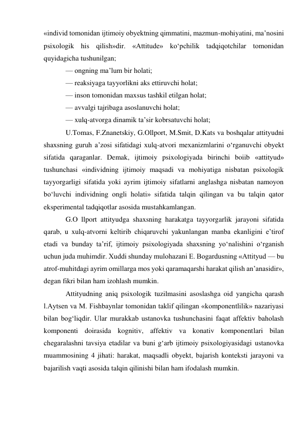 «individ tomonidan ijtimoiy obyektning qimmatini, mazmun-mohiyatini, ma’nosini 
psixologik his qilish»dir. «Attitude» ko‘pchilik tadqiqotchilar tomonidan 
quyidagicha tushunilgan; 
— ongning ma’lum bir holati; 
— reaksiyaga tayyorlikni aks ettiruvchi holat; 
— inson tomonidan maxsus tashkil etilgan holat; 
— avvalgi tajribaga asoslanuvchi holat; 
— xulq-atvorga dinamik ta’sir kobrsatuvchi holat; 
U.Tomas, F.Znanetskiy, G.Ollport, M.Smit, D.Kats va boshqalar attityudni 
shaxsning guruh a’zosi sifatidagi xulq-atvori mexanizmlarini o‘rganuvchi obyekt 
sifatida qaraganlar. Demak, ijtimoiy psixologiyada birinchi boiib «attityud» 
tushunchasi «individning ijtimoiy maqsadi va mohiyatiga nisbatan psixologik 
tayyorgarligi sifatida yoki ayrim ijtimoiy sifatlarni anglashga nisbatan namoyon 
bo‘luvchi individning ongli holati» sifatida talqin qilingan va bu talqin qator 
eksperimental tadqiqotlar asosida mustahkamlangan. 
G.O llport attityudga shaxsning harakatga tayyorgarlik jarayoni sifatida 
qarab, u xulq-atvorni keltirib chiqaruvchi yakunlangan manba ekanligini e’tirof 
etadi va bunday ta’rif, ijtimoiy psixologiyada shaxsning yo‘nalishini o‘rganish 
uchun juda muhimdir. Xuddi shunday mulohazani E. Bogardusning «Attityud — bu 
atrof-muhitdagi ayrim omillarga mos yoki qaramaqarshi harakat qilish an’anasidir», 
degan fikri bilan ham izohlash mumkin. 
Attityudning aniq psixologik tuzilmasini asoslashga oid yangicha qarash 
l.Aytsen va M. Fishbaynlar tomonidan taklif qilingan «komponentlilik» nazariyasi 
bilan bog‘liqdir. Ular murakkab ustanovka tushunchasini faqat affektiv baholash 
komponenti doirasida kognitiv, affektiv va konativ komponentlari bilan 
chegaralashni tavsiya etadilar va buni g‘arb ijtimoiy psixologiyasidagi ustanovka 
muammosining 4 jihati: harakat, maqsadli obyekt, bajarish konteksti jarayoni va 
bajarilish vaqti asosida talqin qilinishi bilan ham ifodalash mumkin. 
