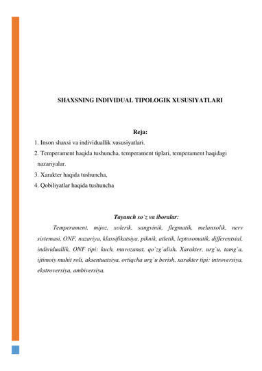  
 
 
 
 
 
 
SHAXSNING INDIVIDUAL TIPOLOGIK XUSUSIYATLARI 
 
 
Reja: 
1. Inson shaxsi va individuallik xususiyatlari.  
2. Temperament haqida tushuncha, temperament tiplari, temperament haqidagi  
nazariyalar. 
3. Xarakter haqida tushuncha,  
4. Qobiliyatlar haqida tushuncha 
 
 
Tayanch so`z va iboralar: 
Temperament, mijоz, хоlerik, sangvinik, flegmatik, melanхоlik, nerv 
sistemasi, ОNF, nazariya, klassifikatsiya, piknik, atletik, leptоsоmatik, differentsial, 
individuallik, ONF tipi: kuch, muvozanat, qo`zg`alish. Xarakter, urg`u, tamg`a, 
ijtimoiy muhit roli, aksentuatsiya, ortiqcha urg`u berish, xarakter tipi: introversiya, 
ekstroversiya, ambiversiya. 
 
 
 
 
 
 
