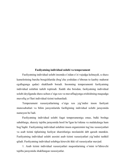  
 
 
 
 
 
 
 
 
 
 
 
Faoliyatning individual uslubi va temperament 
Faoliyatning individual uslubi insonda o’zidan o’zi vujudga kelmaydi, u shaxs 
kamolotining barcha bosqichlarida (bog’cha yoshidan e’tiboran to kasbiy mahorat 
egallagunga qadar) shakllanib boradi. Insonning temperamenti faoliyatning 
individual uslubini tarkib toptiradi. Xuddi shu boisdan, faoliyatning individual 
uslubi deyilganda shaxs uchun o’ziga xos va muvaffaqiyatga erishishning maqsadga 
muvofiq yo’llari individual tizimi tushuniladi. 
Temperament xususiyatlarining o’ziga xos yig’indisi inson faoliyati 
munosabatlari va bilim jarayonlarida faolligining individual uslubi jarayonida 
namoyon bo’ladi.  
Faoliyatning individual uslubi faqat temperamentga emas, balki boshqa 
sabablarga, shaxsiy tajriba jarayonida hosil bo’lgan ko’nikma va malakalarga ham 
bog’liqdir. Faoliyatning individual uslubini inson organizmini tug’ma xususiyatlari 
va asab tizimi tiplarining faoliyat sharoitlariga moslanishi deb qarash mumkin. 
Faoliyatning individual uslubi asosini asab tizimi xususiyatlari yig’indisi tashkil 
qiladi. Faoliyatning individual uslubiga kiruvchi ikki xil xususiyatlar mavjud. 
1. Asab tizimi individual xususiyatlari nuqsonlarining o’rnini to’ldiruvchi 
tajriba jarayonida shakllangan xususiyatlar. 
