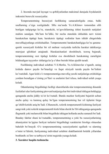 2. Insonda mavjud layoqat va qobiliyatlardan maksimal darajada foydalanish 
imkonini beruvchi xususiyatlar. 
Temperamentning hususiyati faollikning samaradorligida emas, balki 
usullarning o’ziga xosligidadir. SHu ma’noda Ye.A.Klimov tomonidan olib 
borilgan tadqiqotga ko’ra, stanokchi, to’quvchilarning ishini kuzatish natijalari 
muhim sanalgan. Ma’lum bo’ldiki, bir necha stanokda ishlashda nerv tizimi 
harakatchan tipdagi ham, harakatsiz tipdagi xodimlar ham ishlab chiqarishda 
muvaffaqiyatlarga erishishadilar. Temperamentni harakatchanligiga ko’ra qarama-
qarshi xususiyatli kishilar bir xil mehnat vaziyatida turlicha harakat taktikasiga 
murojaat qilishlari aniqlandi. Harakatchanlari shoshilinch, tezroq bajaradi, 
temperamentning sust tipdagi kishilar esa shoshilinch harakatning zarurligini 
bildiradigan tayyorlov ishlariga ko’p e’tibor berishi bilan ajralib turadi. 
Faollikning individual uslubini V.S.Merlin, Ye.A.Klimovlar o’rganib, uning 
kishida darrov paydo bo’lmasligi va faqat stixiyali tarzda paydo bo’lishini 
ko’rsatishdi. Agar kishi o’z temperamentiga muvofiq yaxshi natijalariga erishishiga 
yordam beradigan o’zining yo’llari va usularini faol izlasa, individual uslub yuaga 
keladi.  
Odamlarning birgalikdagi faolligi sharoitlarida ular temperamentning dinamik 
fazilatlari ular faoliyatining pirovard natijasiga har biri individual ishlagan holdagiga 
qaraganda ancha jiddiy ta’sir ko’rsatadi. Bunda mazkur faoliyatni bajarish uchun 
ancha qulay va kamroq qulay bo’lgan temperamentning har xil tiplarini birga 
qo’shilib ketishi aniq bo’ladi. CHunonchi, xolerik temperamentli kishining faoliyati 
sangvinik yoki xolerik temperamentli kishi bilan sherik bo’lib ishlaganiga qaraganda 
flegmatik yoki melanxolik bilan birgalikda ishlagan hollarda ancha samarali bo’ladi. 
Bunday faktlar shuni ko’rsatadiki, temperamentning u yoki bu xususiyatlarining 
ahamiyatini ko’pgina faoliyat turlarini birgalikdagi xarakterini hisobga olmasdan 
baholab bo’lmaydi. O’z temperamentining xususiyatlarini egallash va ularning 
o’rnini to’ldirish, faoliyatning individual uslubini shakllantirish bolalik yillaridan 
boshlanib, ta’lim va tarbiya ta’sirini negizida yuzaga keladi. 
3. Xarakter haqida tushuncha 
