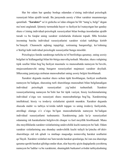 Har bir odam har qanday boshqa odamdan o’zining individual psixologik 
xususiyati bilan ajralib turadi. Bu jarayonda asosiy e’tibor xarakter muammosiga 
qaratiladi. “Xarakter” so’zi grekcha so’zdan olingan bo’lib “tamg’a, belgi” degan 
ma’noni anglatadi. Ijtimoiy turmushda hayot va faoliyat ko’rsatayotgan har qanday 
shaxs o’zining individual-psixologik xususiyatlari bilan boshqa insonlardan ajralib 
turadi va bu farqlar uning xarakter xislatlarida ifodasini topadi. SHu boisdan 
insonning barcha individual xususiyatlarini xarakter xislati tarkibiga kiritib 
bo’lmaydi. Chunonchi aqlning topqirligi, xotiraning barqarorligi, ko’rishning 
o’tkirligi kabi individual psixologik xususiyatlar bunga misoldir. 
Psixologiya fanida xarakterga turlicha ta’rif berilishiga qaramay, uning asosiy 
belgilari ta’kidlanganligi bilan bir-biriga muvofiq tushadi. Masalan, shaxs xulqining 
tipik usullar bilan bog’liq faoliyat muomala va munosabatda namoyon bo’luvchi, 
mujassamlanuvchi uning barqaror xususiyatlari majmuasi xarakter deyiladi. 
SHaxsning jamiyatga nisbatan munosabatlari uning asosiy belgisi hisoblanadi. 
Xarakter deganda mazkur shaxs uchun tipik hisoblangan, faoliyat usullarida 
namoyon bo’ladigan, shaxsning turli sharoitlarga munosabati bilan belgilanadigan 
individual 
psixologik 
xususiyatlari 
yig’indisi 
tushuniladi. 
Xarakter 
xususiyatlarining namoyon bo’lishi har bir tipik vaziyat, hissiy kechinmalarning 
individual o’ziga xos xususiyati shaxs munosabatlariga bog’liq. Xarakterning 
intellektual, hissiy va irodaviy xislatlarini ajratish mumkin. Xarakter deganda 
shaxsda muhit va tarbiya ta’sirida tarkib topgan va uning irodaviy faoliyatida, 
atrofdagi olamga o’z o’ziga bo’lgan munosabatlarida namoyon bo’ladigan 
individual xususiyatlarni tushunamiz. Xarakterning juda ko’p xususiyatlari 
odamning ish harakatlarini belgilovchi chuqur va faol moyillik hisoblanadi. Mana 
shu moyilliklarda xarakter xislatlarining undovchilik kuchi namoyon bo’ladi. Odam 
xarakter xislatlarining ana shunday undovchilik kuchi tufayli ko’pincha ob’ektiv 
sharoitlarga zid ish qiladi va mutlaqo maqsadga nomuvofiq harakat usullarini 
qo’llaydi. Xarakter xislatlari ma’lum tarzda harakat qismlariga, ba’zan esa sharoitga 
qarama-qarshi harakat qilishga undar ekan, ular hayotiy qiyin daqiqalarda yaxshiroq 
namoyon bo’ladilar va bu xarakterni, shuningdek barkamol avlodni tarbiyalashning 
