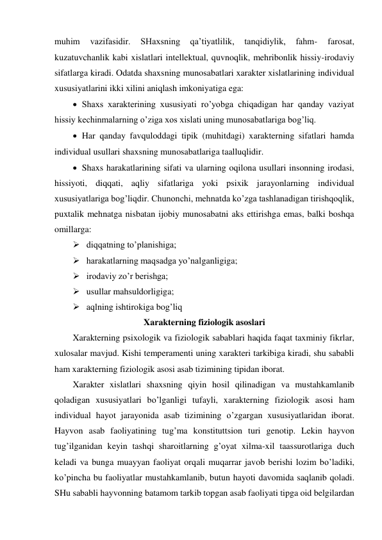 muhim 
vazifasidir. 
SHaxsning 
qa’tiyatlilik, 
tanqidiylik, 
fahm- 
farosat, 
kuzatuvchanlik kabi xislatlari intellektual, quvnoqlik, mehribonlik hissiy-irodaviy 
sifatlarga kiradi. Odatda shaxsning munosabatlari xarakter xislatlarining individual 
xususiyatlarini ikki xilini aniqlash imkoniyatiga ega: 
 Shaxs xarakterining xususiyati ro’yobga chiqadigan har qanday vaziyat 
hissiy kechinmalarning o’ziga xos xislati uning munosabatlariga bog’liq.  
 Har qanday favquloddagi tipik (muhitdagi) xarakterning sifatlari hamda 
individual usullari shaxsning munosabatlariga taalluqlidir. 
 Shaxs harakatlarining sifati va ularning oqilona usullari insonning irodasi, 
hissiyoti, diqqati, aqliy sifatlariga yoki psixik jarayonlarning individual 
xususiyatlariga bog’liqdir. Chunonchi, mehnatda ko’zga tashlanadigan tirishqoqlik, 
puxtalik mehnatga nisbatan ijobiy munosabatni aks ettirishga emas, balki boshqa 
omillarga:  
 diqqatning to’planishiga; 
 harakatlarning maqsadga yo’nalganligiga; 
 irodaviy zo’r berishga; 
 usullar mahsuldorligiga; 
 aqlning ishtirokiga bog’liq 
Xarakterning fiziologik asoslari 
Xarakterning psixologik va fiziologik sabablari haqida faqat taxminiy fikrlar, 
xulosalar mavjud. Kishi temperamenti uning xarakteri tarkibiga kiradi, shu sababli 
ham xarakterning fiziologik asosi asab tizimining tipidan iborat. 
Xarakter xislatlari shaxsning qiyin hosil qilinadigan va mustahkamlanib 
qoladigan xususiyatlari bo’lganligi tufayli, xarakterning fiziologik asosi ham 
individual hayot jarayonida asab tizimining o’zgargan xususiyatlaridan iborat. 
Hayvon asab faoliyatining tug’ma konstituttsion turi genotip. Lekin hayvon 
tug’ilganidan keyin tashqi sharoitlarning g’oyat xilma-xil taassurotlariga duch 
keladi va bunga muayyan faoliyat orqali muqarrar javob berishi lozim bo’ladiki, 
ko’pincha bu faoliyatlar mustahkamlanib, butun hayoti davomida saqlanib qoladi. 
SHu sababli hayvonning batamom tarkib topgan asab faoliyati tipga oid belgilardan 
