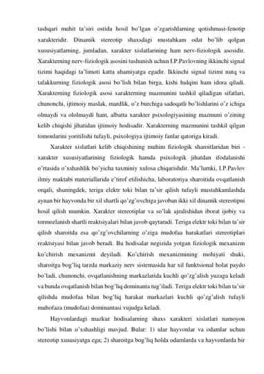 tashqari muhit ta’siri ostida hosil bo’lgan o’zgarishlarning qotishmasi-fenotip 
xarakteridir. Dinamik stereotip shaxsdagi mustahkam odat bo’lib qolgan 
xususiyatlarning, jumladan, xarakter xislatlarining ham nerv-fiziologik asosidir. 
Xarakterning nerv-fiziologik asosini tushunish uchun I.P.Pavlovning ikkinchi signal 
tizimi haqidagi ta’limoti katta ahamiyatga egadir. Ikkinchi signal tizimi nutq va 
tafakkurning fiziologik asosi bo’lish bilan birga, kishi hulqini ham idora qiladi. 
Xarakterning fiziologik asosi xarakterning mazmunini tashkil qiladigan sifatlari, 
chunonchi, ijtimoiy maslak, mardlik, o’z burchiga sadoqatli bo’lishlarini o’z ichiga 
olmaydi va ololmaydi ham, albatta xarakter psixologiyasining mazmuni o’zining 
kelib chiqishi jihatidan ijtimoiy hodisadir. Xarakterning mazmunini tashkil qilgan 
tomonlarini yoritilishi tufayli, psixologiya ijtimoiy fanlar qatoriga kiradi. 
Xarakter xislatlari kelib chiqishining muhim fiziologik sharoitlaridan biri - 
xarakter xususiyatlarining fiziologik hamda psixologik jihatdan ifodalanishi 
o’rtasida o’xshashlik bo’yicha taxminiy xulosa chiqarishdir. Ma’lumki, I.P.Pavlov 
ilmiy maktabi materiallarida e’tirof etilishicha, laboratoriya sharoitida ovqatlanish 
orqali, shuningdek, teriga elektr toki bilan ta’sir qilish tufayli mustahkamlashda 
aynan bir hayvonda bir xil shartli qo’zg’ovchiga javoban ikki xil dinamik stereotipni 
hosil qilish mumkin. Xarakter stereotiplar va so’lak ajralishidan iborat ijobiy va 
tormozlanish shartli reaktsiyalari bilan javob qaytaradi. Teriga elektr toki bilan ta’sir 
qilish sharoitda esa qo’zg’ovchilarning o’ziga mudofaa harakatlari stereotiplari 
reaktsiyasi bilan javob beradi. Bu hodisalar negizida yotgan fiziologik mexanizm 
ko’chirish mexanizmi deyiladi. Ko’chirish mexanizmining mohiyati shuki, 
sharoitga bog’liq tarzda markaziy nerv sistemasida har xil funktsional holat paydo 
bo’ladi, chunonchi, ovqatlanishning markazlarida kuchli qo’zg’alish yuzaga keladi 
va bunda ovqatlanish bilan bog’liq dominanta tug’iladi. Teriga elektr toki bilan ta’sir 
qilishda mudofaa bilan bog’liq harakat markazlari kuchli qo’zg’alish tufayli 
muhofaza (mudofaa) dominantasi vujudga keladi.  
Hayvonlardagi mazkur hodisalarning shaxs xarakteri xislatlari namoyon 
bo’lishi bilan o’xshashligi mavjud. Bular: 1) ular hayvonlar va odamlar uchun 
stereotip xususiyatga ega; 2) sharoitga bog’liq holda odamlarda va hayvonlarda bir 
