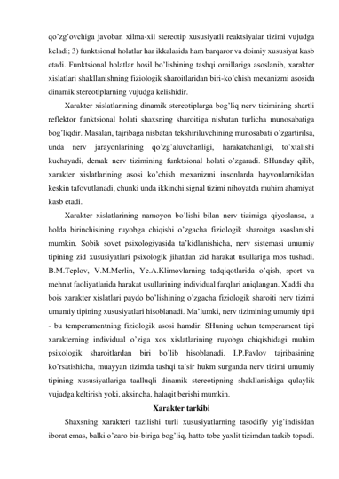 qo’zg’ovchiga javoban xilma-xil stereotip xususiyatli reaktsiyalar tizimi vujudga 
keladi; 3) funktsional holatlar har ikkalasida ham barqaror va doimiy xususiyat kasb 
etadi. Funktsional holatlar hosil bo’lishining tashqi omillariga asoslanib, xarakter 
xislatlari shakllanishning fiziologik sharoitlaridan biri-ko’chish mexanizmi asosida 
dinamik stereotiplarning vujudga kelishidir.  
Xarakter xislatlarining dinamik stereotiplarga bog’liq nerv tizimining shartli 
reflektor funktsional holati shaxsning sharoitiga nisbatan turlicha munosabatiga 
bog’liqdir. Masalan, tajribaga nisbatan tekshiriluvchining munosabati o’zgartirilsa, 
unda 
nerv 
jarayonlarining qo’zg’aluvchanligi, 
harakatchanligi, 
to’xtalishi 
kuchayadi, demak nerv tizimining funktsional holati o’zgaradi. SHunday qilib, 
xarakter xislatlarining asosi ko’chish mexanizmi insonlarda hayvonlarnikidan 
keskin tafovutlanadi, chunki unda ikkinchi signal tizimi nihoyatda muhim ahamiyat 
kasb etadi.  
Xarakter xislatlarining namoyon bo’lishi bilan nerv tizimiga qiyoslansa, u 
holda birinchisining ruyobga chiqishi o’zgacha fiziologik sharoitga asoslanishi 
mumkin. Sobik sovet psixologiyasida ta’kidlanishicha, nerv sistemasi umumiy 
tipining zid xususiyatlari psixologik jihatdan zid harakat usullariga mos tushadi. 
B.M.Teplov, V.M.Merlin, Ye.A.Klimovlarning tadqiqotlarida o’qish, sport va 
mehnat faoliyatlarida harakat usullarining individual farqlari aniqlangan. Xuddi shu 
bois xarakter xislatlari paydo bo’lishining o’zgacha fiziologik sharoiti nerv tizimi 
umumiy tipining xususiyatlari hisoblanadi. Ma’lumki, nerv tizimining umumiy tipii 
- bu temperamentning fiziologik asosi hamdir. SHuning uchun temperament tipi 
xarakterning individual o’ziga xos xislatlarining ruyobga chiqishidagi muhim 
psixologik sharoitlardan biri bo’lib hisoblanadi. I.P.Pavlov tajribasining 
ko’rsatishicha, muayyan tizimda tashqi ta’sir hukm surganda nerv tizimi umumiy 
tipining xususiyatlariga taalluqli dinamik stereotipning shakllanishiga qulaylik 
vujudga keltirish yoki, aksincha, halaqit berishi mumkin. 
Xarakter tarkibi 
Shaxsning xarakteri tuzilishi turli xususiyatlarning tasodifiy yig’indisidan 
iborat emas, balki o’zaro bir-biriga bog’liq, hatto tobe yaxlit tizimdan tarkib topadi. 
