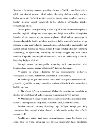 Xarakter xislatlarining muayyan qismidan xabardor bo’lishlik notanishlarni tashxis 
qilish imkoniyatini yaratadi. Misol uchun, shaxsning shuhratparastligi ma’lum 
bo’lsa, uning dili (ko’ngli) qoraligi yuzasidan taxmin qilish mumkin, yoki inson 
kamtar, mo’min, yuvosh xususiyatli bo’lsa, albatta u ko’ngilchan ekanligi 
ko’nglimizga keladi.  
Odatda psixik xususiyatlarning o’zaro bog’lik tizimi simptomokomplekslar 
(omillar) deyiladi. «Simptom» yunon symptoma belgi, mos tushish, «kompleks» 
lotincha, aloqa, majmua degan ma’no anglatadi. Misol uchun, qarama-qarshi 
simptomokoplekslar haqida mulohaza yuritilsa, u holda insonlarda bu tizim o’ziga 
ishonish o’zidan mag’rurlanish, maqtanchoklik, o’zbilarmonlik, urushqoqlik, kek 
saqlash kabilar birikmasida yuzaga keladi. Boshqa toifadagi shaxslar o’zlarining 
kamtarinligi, ko’ngilchanligi, iltifotliligi, dilkashligi, haqqoniyligi bilan ajralib 
turadilar. Voqelikka shaxsning bir xil munosabati xarakter xislatlarining o’zaro bir-
biriga bog’liqligini bildiradi.  
Hozirgi zamon psixologiyasida shaxsning turli munosabatlari bilan 
belgilanadigan xarakter xussusiyatlarining to’rtta tizimi farqlanadi. 
 Jamoa va ayrim odamlarga bo’lgan munosabatlarini ifodalovchi 
xususiyatlar (yaxshilik, mehribonlik, talabchanlik va shu kabilar). 
 Mehnatga bo’lgan munosabatni ifodalovchi xususiyatlar: (mehnatsevarlik, 
yalqovlik, vijdonlilik, mehnatga ma’suliyat yoki ma’suliyatsizlik bilan munosabatda 
bo’lishi kabilar).  
 Narsalarga bo’lgan munosabatni ifodalovchi xususiyatlar: (ozodalik va 
ifloslik, narsalar bilan ayab yoki ayamasdan munosabatda bo’lish kabilar).  
 Odamning o’z-o’ziga bo’lgan munosabatini ifodalovchi xususiyatlar (izzat-
nafslilik, shuhratparastlik, mag’rurlik, o’zini katta olish, kamtarlik kabilar). 
Bundan tashqari, kamroq ahamiyatga ega bo’lgan boshqa juda ko’p 
xususiyatlar ham mavjud: o’ziga ishonish, o’zbilarmonlik, o’ziga bino qo’yish, 
maqtanchoqlik.  
Xarakterning tarkibi faqat ayrim xususiyatlarining o’zaro bog’liqligi bilan 
emas, balki bir butun xarakterga xos bo’lgan xususiyatlar bilan belgilanadi. 
