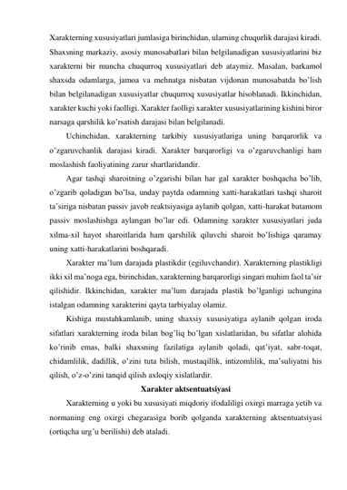 Xarakterning xususiyatlari jumlasiga birinchidan, ularning chuqurlik darajasi kiradi. 
Shaxsning markaziy, asosiy munosabatlari bilan belgilanadigan xususiyatlarini biz 
xarakterni bir muncha chuqurroq xususiyatlari deb ataymiz. Masalan, barkamol 
shaxsda odamlarga, jamoa va mehnatga nisbatan vijdonan munosabatda bo’lish 
bilan belgilanadigan xususiyatlar chuqurroq xususiyatlar hisoblanadi. Ikkinchidan, 
xarakter kuchi yoki faolligi. Xarakter faolligi xarakter xususiyatlarining kishini biror 
narsaga qarshilik ko’rsatish darajasi bilan belgilanadi. 
Uchinchidan, xarakterning tarkibiy xususiyatlariga uning barqarorlik va 
o’zgaruvchanlik darajasi kiradi. Xarakter barqarorligi va o’zgaruvchanligi ham 
moslashish faoliyatining zarur shartlaridandir. 
Agar tashqi sharoitning o’zgarishi bilan har gal xarakter boshqacha bo’lib, 
o’zgarib qoladigan bo’lsa, unday paytda odamning xatti-harakatlari tashqi sharoit 
ta’siriga nisbatan passiv javob reaktsiyasiga aylanib qolgan, xatti-harakat batamom 
passiv moslashishga aylangan bo’lar edi. Odamning xarakter xususiyatlari juda 
xilma-xil hayot sharoitlarida ham qarshilik qiluvchi sharoit bo’lishiga qaramay 
uning xatti-harakatlarini boshqaradi.  
Xarakter ma’lum darajada plastikdir (egiluvchandir). Xarakterning plastikligi 
ikki xil ma’noga ega, birinchidan, xarakterning barqarorligi singari muhim faol ta’sir 
qilishidir. Ikkinchidan, xarakter ma’lum darajada plastik bo’lganligi uchungina 
istalgan odamning xarakterini qayta tarbiyalay olamiz. 
Kishiga mustahkamlanib, uning shaxsiy xususiyatiga aylanib qolgan iroda 
sifatlari xarakterning iroda bilan bog’liq bo’lgan xislatlaridan, bu sifatlar alohida 
ko’rinib emas, balki shaxsning fazilatiga aylanib qoladi, qat’iyat, sabr-toqat, 
chidamlilik, dadillik, o’zini tuta bilish, mustaqillik, intizomlilik, ma’suliyatni his 
qilish, o’z-o’zini tanqid qilish axloqiy xislatlardir.  
Xarakter aktsentuatsiyasi 
Xarakterning u yoki bu xususiyati miqdoriy ifodaliligi oxirgi marraga yetib va 
normaning eng oxirgi chegarasiga borib qolganda xarakterning aktsentuatsiyasi 
(ortiqcha urg’u berilishi) deb ataladi. 
