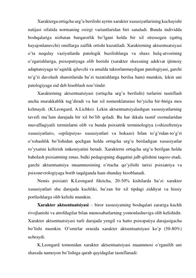 Xarakterga ortiqcha urg’u berilishi ayrim xarakter xususiyatlarining kuchayishi 
natijasi sifatida normaning oxirgi variantlaridan biri sanaladi. Bunda individda 
boshqalariga nisbatan barqarorlik bo’lgani holda bir xil stressogen (qattiq 
hayajonlanuvchi) omillarga zaiflik ortishi kuzatiladi. Xarakterning aktsentuatsiyasi 
o’ta noqulay vaziyatlarda patologik buzilishlarga va shaxs hulq-atvorining 
o’zgarishlariga, psixopatiyaga olib borishi (xarakter shaxsning adekvat ijtimoiy 
adaptatsiyaga to’sqinlik qiluvchi va amalda takrorlanmaydigan patologiyasi, garchi 
to’g’ri davolash sharoitlarida ba’zi tuzatishlarga berilsa ham) mumkin, lekin uni 
patologiyaga oid deb hisoblash noo’rindir.  
Xarakterning aktsentuatsiyasi (ortiqcha urg’u berilishi) turlarini tasniflash 
ancha murakkablik tug’diradi va har xil nomenklaturasi bo’yicha bir-biriga mos 
kelmaydi. (K.Leongard, A.Lichko). Lekin aktsentuatsiyalashgan xususiyatlarning 
tavsifi ma’lum darajada bir xil bo’lib qoladi. Bu har ikkala tasnif sxemalaridan 
muvaffaqiyatli terminlarni olib va bunda psixiatrik terminologiya («shizofreniya 
xususiyatlari», «epilepsiya» xususiyatlari va hokazo) bilan to’g’ridan-to’g’ri 
o’xshashlik bo’lishidan qochgan holda ortiqcha urg’u beriladigan xususiyatlar 
ro’yxatini keltirish imkoniyatini beradi. Xarakterni ortiqcha urg’u berilgan holda 
baholash psixiatrning emas, balki pedagogning diqqatini jalb qilishini taqozo etadi, 
garchi aktsentuatsiya muammosining o’rtacha qo’yilishi tarixi psixiatriya va 
psixonevrologiyaga borib taqalganda ham shunday hisoblanadi.  
Nemis psixiatri K.Leongard fikricha, 20-50% kishilarda ba’zi xarakter 
xususiyatlari shu darajada kuchliki, ba’zan bir xil tipdagi ziddiyat va hissiy 
portlashlarga olib kelishi mumkin.  
Xarakter aktsentuatsiyasi – biror xususiyatning boshqalari zarariga kuchli 
rivojlanishi va atrofdagilar bilan munosabatlarning yomonlashuviga olib kelishidir. 
Xarakter aktsentuatsiyasi turli darajada yengil va hatto psixopatiya darajasigacha 
bo’lishi mumkin. O’smirlar orasida xarakter aktsentuatsiyasi ko’p (50-80%) 
uchraydi.  
K.Leongard tomonidan xarakter aktsentuatsiyasi muammosi o’rganilib uni 
shaxsda namoyon bo’lishiga qarab quyidagilar tasniflanadi: 
