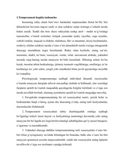  
1.Temperament haqida tushuncha 
Insonning ruhiy olami beto’xtov harakatlar majmuasidan iborat bo’lib, biri 
ikkinchisini bevosita taqozo etadi va ular uzluksiz zanjir tizimiga o’xshash tarzda 
hukm suradi. Xuddi shu bois shaxs ruhiyatida tashqi atrof - muhit to’g’risidagi 
taassurotlar, o’tmish xotiralari, kelajak yuzasidan ijodiy xayollar, ezgu niyatlar, 
xohish istaklar, maqsad va tilaklar, mulohaza, fikr va muammo, hissiy kechinmalar, 
irodaviy sifatlar uzluksiz tarzda o’zaro o’rin almashtirib turish evaziga ontogenetik 
dunyoga mustahkam negiz hozirlanadi. Ruhiy olam kechishi, uning sur’ati, 
mazmuni, shakli, ko’lami, xususiyati, xislati, sifati, mexanizmi alohida, yakkahol 
insonda rang-barang tarzda namoyon bo’lishi kuzatiladi. SHuning uchun bo’lsa 
kerak, insonlar tabiat hodisalariga, ijtimoiy turmush voqeliklariga, omillariga, ta’sir 
kuchlariga tez yoki sekin, yengil yoki mushkulot bilan javob qaytarishga moyillik 
ko’rsatadilar. 
Psixologiyada temperamentga taalluqli individual dinamik xususiyatlar 
o’rtasida muayyan darajada tafovut mavjudligi alohida ta’kidlanadi, ular orasidagi 
farqlarni ajratib ko’rsatish maqsadida quyidagicha belgilar kiritiladi va o’ziga xos 
tarzda tavsiflab beriladi, ularning ayrimlarini ajratib ko’rsatish maqsadga muvofiq: 
1. Favqulotda temperamentning bir xil xususiyatlari motiv, psixik holat va 
hodisalardan farqli o’laroq, aynan shu shaxsning o’zida, uning turli faoliyatlarida, 
muomalasida ifodalanadi. 
2. Temperament 
xususiyatlari 
tabiiy 
shartlanganlik 
omiliga 
taalluqli 
bo’lganligi tufayli inson hayoti va faoliyatining (umrining) davomida yoki uning 
muayyan bir bo’lagida (ta’sirga beriluvchanligi sababligidan qat’iy nazar) barqaror, 
o’zgarmas va mustahkamdir. 
3. Yakkahol shaxsga dahldor temperamentning turli xususiyatlari o’zaro bir-
biri bilan g’ayriqonuniy ravishda birlashgan bo’lmasdan, balki ular o’zaro bir-biri 
muayyan qonuniyat asosida mujassamlashib, xuddi shu xususiyatlar uning tiplarini 
tavsiflovchi o’ziga xos tuzilmani vujudga keltiradi. 
