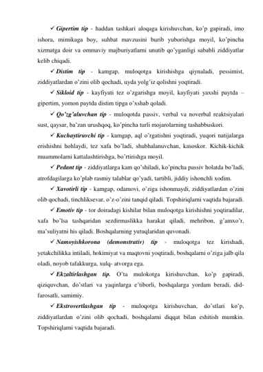  Gipertim tip - haddan tashkari aloqaga kirishuvchan, ko’p gapiradi, imo 
ishora, mimikaga boy, suhbat mavzusini burib yuborishga moyil, ko’pincha 
xizmatga doir va ommaviy majburiyatlarni unutib qo’yganligi sababli ziddiyatlar 
kelib chiqadi. 
 Distim tip - kamgap, muloqotga kirishishga qiynaladi, pessimist, 
ziddiyatlardan o’zini olib qochadi, uyda yolg’iz qolishni yoqtiradi.  
 Sikloid tip - kayfiyati tez o’zgarishga moyil, kayfiyati yaxshi paytda – 
gipertim, yomon paytda distim tipga o’xshab qoladi.  
 Qo’zg’aluvchan tip - muloqotda passiv, verbal va noverbal reaktsiyalari 
sust, qaysar, ba’zan urushqoq, ko’pincha turli mojarolarning tashabbuskori.  
 Kuchaytiruvchi tip - kamgap, aql o’rgatishni yoqtiradi, yuqori natijalarga 
erishishni hohlaydi, tez xafa bo’ladi, shubhalanuvchan, kasoskor. Kichik-kichik 
muammolarni kattalashtirishga, bo’rtirishga moyil. 
 Pedant tip - ziddiyatlarga kam qo’shiladi, ko’pincha passiv holatda bo’ladi, 
atrofdagilarga ko’plab rasmiy talablar qo’yadi, tartibli, jiddiy ishonchli xodim. 
 Xavotirli tip - kamgap, odamovi, o’ziga ishonmaydi, ziddiyatlardan o’zini 
olib qochadi, tinchliksevar, o’z-o’zini tanqid qiladi. Topshiriqlarni vaqtida bajaradi. 
 Emotiv tip - tor doiradagi kishilar bilan muloqotga kirishishni yoqtiradilar, 
xafa bo’lsa tashqaridan sezdirmaslikka harakat qiladi, mehribon, g’amxo’r, 
ma’suliyatni his qiladi. Boshqalarning yutuqlaridan quvonadi.  
 Namoyishkorona 
(demonstrativ) 
tip 
- 
muloqotga 
tez 
kirishadi, 
yetakchilikka intiladi, hokimiyat va maqtovni yoqtiradi, boshqalarni o’ziga jalb qila 
oladi, noyob tafakkurga, xulq- atvorga ega.  
 Ekzaltirlashgan tip. O’ta mulokotga kirishuvchan, ko’p gapiradi, 
qiziquvchan, do’stlari va yaqinlarga e’tiborli, boshqalarga yordam beradi, did-
farosatli, samimiy.  
 Ekstrovertlashgan tip 
- 
muloqotga kirishuvchan, do’stlari ko’p, 
ziddiyatlardan o’zini olib qochadi, boshqalarni diqqat bilan eshitish mumkin. 
Topshiriqlarni vaqtida bajaradi.  
