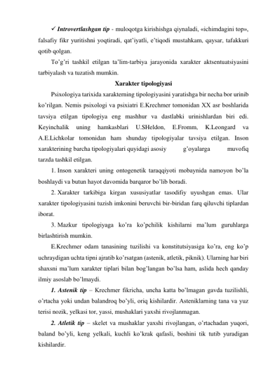  Introvertlashgan tip - muloqotga kirishishga qiynaladi, «ichimdagini top», 
falsafiy fikr yuritishni yoqtiradi, qat’iyatli, e’tiqodi mustahkam, qaysar, tafakkuri 
qotib qolgan.  
To’g’ri tashkil etilgan ta’lim-tarbiya jarayonida xarakter aktsentuatsiyasini 
tarbiyalash va tuzatish mumkin.  
Xarakter tipologiyasi 
Psixologiya tarixida xarakterning tipologiyasini yaratishga bir necha bor urinib 
ko’rilgan. Nemis psixologi va psixiatri E.Krechmer tomonidan XX asr boshlarida 
tavsiya etilgan tipologiya eng mashhur va dastlabki urinishlardan biri edi. 
Keyinchalik 
uning 
hamkasblari 
U.SHeldon, 
E.Fromm, 
K.Leongard 
va 
A.E.Lichkolar tomonidan ham shunday tipologiyalar tavsiya etilgan. Inson 
xarakterining barcha tipologiyalari quyidagi asosiy 
 g’oyalarga 
muvofiq 
tarzda tashkil etilgan. 
1. Inson xarakteri uning ontogenetik taraqqiyoti mobaynida namoyon bo’la 
boshlaydi va butun hayot davomida barqaror bo’lib boradi. 
2. Xarakter tarkibiga kirgan xususiyatlar tasodifiy uyushgan emas. Ular 
xarakter tipologiyasini tuzish imkonini beruvchi bir-biridan farq qiluvchi tiplardan 
iborat. 
3. Mazkur tipologiyaga ko’ra ko’pchilik kishilarni ma’lum guruhlarga 
birlashtirish mumkin. 
E.Krechmer odam tanasining tuzilishi va konstitutsiyasiga ko’ra, eng ko’p 
uchraydigan uchta tipni ajratib ko’rsatgan (astenik, atletik, piknik). Ularning har biri 
shaxsni ma’lum xarakter tiplari bilan bog’langan bo’lsa ham, aslida hech qanday 
ilmiy asoslab bo’lmaydi. 
1. Astenik tip – Krechmer fikricha, uncha katta bo’lmagan gavda tuzilishli, 
o’rtacha yoki undan balandroq bo’yli, oriq kishilardir. Asteniklarning tana va yuz 
terisi nozik, yelkasi tor, yassi, mushaklari yaxshi rivojlanmagan. 
2. Atletik tip – skelet va mushaklar yaxshi rivojlangan, o’rtachadan yuqori, 
baland bo’yli, keng yelkali, kuchli ko’krak qafasli, boshini tik tutib yuradigan 
kishilardir. 
