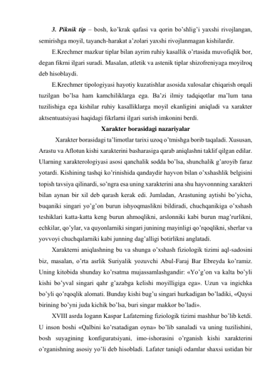 3. Piknik tip – bosh, ko’krak qafasi va qorin bo’shlig’i yaxshi rivojlangan, 
semirishga moyil, tayanch-harakat a’zolari yaxshi rivojlanmagan kishilardir. 
E.Krechmer mazkur tiplar bilan ayrim ruhiy kasallik o’rtasida muvofiqlik bor, 
degan fikrni ilgari suradi. Masalan, atletik va astenik tiplar shizofreniyaga moyilroq 
deb hisoblaydi. 
E.Krechmer tipologiyasi hayotiy kuzatishlar asosida xulosalar chiqarish orqali 
tuzilgan bo’lsa ham kamchiliklarga ega. Ba’zi ilmiy tadqiqotlar ma’lum tana 
tuzilishiga ega kishilar ruhiy kasalliklarga moyil ekanligini aniqladi va xarakter 
aktsentuatsiyasi haqidagi fikrlarni ilgari surish imkonini berdi. 
Xarakter borasidagi nazariyalar 
 Xarakter borasidagi ta’limotlar tarixi uzoq o’tmishga borib taqaladi. Xususan, 
Arastu va Aflotun kishi xarakterini basharasiga qarab aniqlashni taklif qilgan edilar. 
Ularning xarakterologiyasi asosi qanchalik sodda bo’lsa, shunchalik g’aroyib faraz 
yotardi. Kishining tashqi ko’rinishida qandaydir hayvon bilan o’xshashlik belgisini 
topish tavsiya qilinardi, so’ngra esa uning xarakterini ana shu hayvonnning xarakteri 
bilan aynan bir xil deb qarash kerak edi. Jumladan, Arastuning aytishi bo’yicha, 
buqaniki singari yo’g’on burun ishyoqmaslikni bildiradi, chuchqanikiga o’xshash 
teshiklari katta-katta keng burun ahmoqlikni, arslonniki kabi burun mag’rurlikni, 
echkilar, qo’ylar, va quyonlarniki singari junining mayinligi qo’rqoqlikni, sherlar va 
yovvoyi chuchqalarniki kabi junning dag’alligi botirlikni anglatadi.  
Xarakterni aniqlashning bu va shunga o’xshash fiziologik tizimi aql-sadosini 
biz, masalan, o’rta asrlik Suriyalik yozuvchi Abul-Faraj Bar Ebreyda ko’ramiz. 
Uning kitobida shunday ko’rsatma mujassamlashgandir: «Yo’g’on va kalta bo’yli 
kishi bo’yval singari qahr g’azabga kelishi moyilligiga ega». Uzun va ingichka 
bo’yli qo’rqoqlik alomati. Bunday kishi bug’u singari hurkadigan bo’ladiki, «Qaysi 
birining bo’yni juda kichik bo’lsa, buri singar makkor bo’ladi». 
XVIII asrda Iogann Kaspar Lafaterning fiziologik tizimi mashhur bo’lib ketdi. 
U inson boshi «Qalbini ko’rsatadigan oyna» bo’lib sanaladi va uning tuzilishini, 
bosh suyagining konfiguratsiyani, imo-ishorasini o’rganish kishi xarakterini 
o’rganishning asosiy yo’li deb hisobladi. Lafater taniqli odamlar shaxsi ustidan bir 
