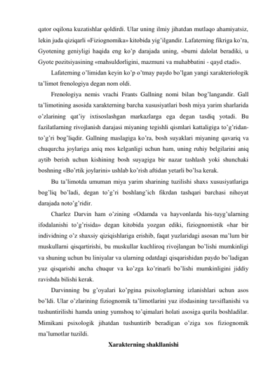 qator oqilona kuzatishlar qoldirdi. Ular uning ilmiy jihatdan mutlaqo ahamiyatsiz, 
lekin juda qiziqarli «Fiziognomika» kitobida yig’ilgandir. Lafaterning fikriga ko’ra, 
Gyotening geniyligi haqida eng ko’p darajada uning, «burni dalolat beradiki, u 
Gyote pozitsiyasining «mahsuldorligini, mazmuni va muhabbatini - qayd etadi».  
Lafaterning o’limidan keyin ko’p o’tmay paydo bo’lgan yangi xarakteriologik 
ta’limot frenologiya degan nom oldi. 
Frenologiya nemis vrachi Frants Gallning nomi bilan bog’langandir. Gall 
ta’limotining asosida xarakterning barcha xususiyatlari bosh miya yarim sharlarida 
o’zlarining qat’iy ixtisoslashgan markazlarga ega degan tasdiq yotadi. Bu 
fazilatlarning rivojlanish darajasi miyaning tegishli qismlari kattaligiga to’g’ridan-
to’g’ri bog’liqdir. Gallning maslagiga ko’ra, bosh suyaklari miyaning qavariq va 
chuqurcha joylariga aniq mos kelganligi uchun ham, uning ruhiy belgilarini aniq 
aytib berish uchun kishining bosh suyagiga bir nazar tashlash yoki shunchaki 
boshning «Bo’rtik joylarini» ushlab ko’rish aftidan yetarli bo’lsa kerak. 
Bu ta’limotda umuman miya yarim sharining tuzilishi shaxs xususiyatlariga 
bog’liq bo’ladi, degan to’g’ri boshlang’ich fikrdan tashqari barchasi nihoyat 
darajada noto’g’ridir.  
Charlez Darvin ham o’zining «Odamda va hayvonlarda his-tuyg’ularning 
ifodalanishi to’g’risida» degan kitobida yozgan ediki, fiziognomistik «har bir 
individning o’z shaxsiy qiziqishlariga erishib, faqat yuzlaridagi asosan ma’lum bir 
muskullarni qisqartirishi, bu muskullar kuchliroq rivojlangan bo’lishi mumkinligi 
va shuning uchun bu liniyalar va ularning odatdagi qisqarishidan paydo bo’ladigan 
yuz qisqarishi ancha chuqur va ko’zga ko’rinarli bo’lishi mumkinligini jiddiy 
ravishda bilishi kerak.  
Darvinning bu g’oyalari ko’pgina psixologlarning izlanishlari uchun asos 
bo’ldi. Ular o’zlarining fiziognomik ta’limotlarini yuz ifodasining tavsiflanishi va 
tushuntirilishi hamda uning yumshoq to’qimalari holati asosiga qurila boshladilar. 
Mimikani psixologik jihatdan tushuntirib beradigan o’ziga xos fiziognomik 
ma’lumotlar tuzildi.  
Xarakterning shakllanishi 
