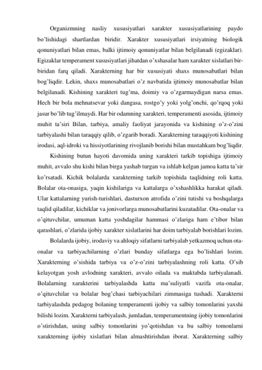 Organizmning 
nasliy 
xususiyatlari 
xarakter 
xususiyatlarining 
paydo 
bo’lishidagi shartlardan biridir. Xarakter xususiyatlari irsiyatning biologik 
qonuniyatlari bilan emas, balki ijtimoiy qonuniyatlar bilan belgilanadi (egizaklar). 
Egizaklar temperament xususiyatlari jihatdan o’xshasalar ham xarakter xislatlari bir-
biridan farq qiladi. Xarakterning har bir xususiyati shaxs munosabatlari bilan 
bog’liqdir. Lekin, shaxs munosabatlari o’z navbatida ijtimoiy munosabatlar bilan 
belgilanadi. Kishining xarakteri tug’ma, doimiy va o’zgarmaydigan narsa emas. 
Hech bir bola mehnatsevar yoki dangasa, rostgo’y yoki yolg’onchi, qo’rqoq yoki 
jasur bo’lib tug’ilmaydi. Har bir odamning xarakteri, temperamenti asosida, ijtimoiy 
muhit ta’siri Bilan, tarbiya, amaliy faoliyat jarayonida va kishining o’z-o’zini 
tarbiyalashi bilan taraqqiy qilib, o’zgarib boradi. Xarakterning taraqqiyoti kishining 
irodasi, aql-idroki va hissiyotlarining rivojlanib borishi bilan mustahkam bog’liqdir.  
Kishining butun hayoti davomida uning xarakteri tarkib topishiga ijtimoiy 
muhit, avvalo shu kishi bilan birga yashab turgan va ishlab kelgan jamoa katta ta’sir 
ko’rsatadi. Kichik bolalarda xarakterning tarkib topishida taqlidning roli katta. 
Bolalar ota-onasiga, yaqin kishilariga va kattalarga o’xshashlikka harakat qiladi. 
Ular kattalarning yurish-turishlari, dasturxon atrofida o’zini tutishi va boshqalarga 
taqlid qiladilar, kichiklar va jonivorlarga munosabatlarini kuzatadilar. Ota-onalar va 
o’qituvchilar, umuman katta yoshdagilar hammasi o’zlariga ham e’tibor bilan 
qarashlari, o’zlarida ijobiy xarakter xislatlarini har doim tarbiyalab borishlari lozim.  
Bolalarda ijobiy, irodaviy va ahloqiy sifatlarni tarbiyalab yetkazmoq uchun ota-
onalar va tarbiyachilarning o’zlari bunday sifatlarga ega bo’lishlari lozim. 
Xarakterning o’sishida tarbiya va o’z-o’zini tarbiyalashning roli katta. O’sib 
kelayotgan yosh avlodning xarakteri, avvalo oilada va maktabda tarbiyalanadi. 
Bolalarning xarakterini tarbiyalashda katta ma’suliyatli vazifa ota-onalar, 
o’qituvchilar va bolalar bog’chasi tarbiyachilari zimmasiga tushadi. Xarakterni 
tarbiyalashda pedagog bolaning temperamenti ijobiy va salbiy tomonlarini yaxshi 
bilishi lozim. Xarakterni tarbiyalash, jumladan, temperamentning ijobiy tomonlarini 
o’stirishdan, uning salbiy tomonlarini yo’qotishdan va bu salbiy tomonlarni 
xarakterning ijobiy xislatlari bilan almashtirishdan iborat. Xarakterning salbiy 
