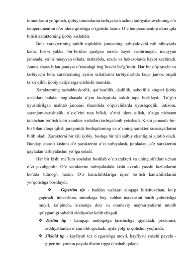 tomonlarini yo’qotish, ijobiy tomonlarini tarbiyalash uchun tarbiyalanuvchining o’z 
temperamentini o’zi idora qilishiga o’rgatishi lozim. O’z temperamentini idora qila 
bilish xarakterning ijobiy xislatidir.  
Bola xarakterining tarkib topishida jamoaning tarbiyalovchi roli nihoyatda 
katta. Inson yakka, bir-biridan ajralgan tarzda hayot kechirmaydi, muayyan 
jamoada, ya’ni muayyan oilada, maktabda, sexda va hokazolarda hayot kechiradi. 
Jamoa shaxs bilan jamiyat o’rtasidagi bog’lovchi bo’g’indir. Har bir o’qituvchi va 
tarbiyachi bola xarakterining ayrim xislatlarini tarbiyalashda faqat jamoa orqali 
ta’sir qilib, ijobiy natijalarga erishishi mumkin.  
Xarakterning tashabbuskorlik, qat’iyatlilik, dadillik, sabotlilik singari ijobiy 
xislatlari bolalar bog’chasida o’yin faoliyatida tarkib topa boshlaydi. To’g’ri 
uyushtirilgan maktab jamoasi sharoitida o’quvchilarda uyushqoqlik, intizom, 
saranjom-sarishtalik, o’z-o’zini tuta bilish, o’zini idora qilish, o’ziga nisbatan 
talabchan bo’lish kabi xarakter xislatlari tarbiyalanib yetishadi. Kishi jamoada bir-
bir bilan aloqa qilish jarayonida boshqalarning va o’zining xarakter xususiyatlarini 
bilib oladi. Xarakterni bir xili ijobiy, boshqa bir xili salbiy ekanligini ajratib oladi. 
Bunday sharoit kishini o’z xarakterini o’zi tarbiyalash, jumladan, o’z xarakterini 
qaytadan tarbiyalashni yo’lga soladi. 
Har bir kishi ma’lum yoshdan boshlab o’z xarakteri va uning sifatlari uchun 
o’zi javobgardir. O’z xarakterini tarbiyalashda kishi avvalo yaxshi fazilatlarini 
ko’zda tutmog’i lozim. O’z kamchiliklariga iqror bo’lish kamchiliklarini 
yo’qotishga boshlaydi.  
 
Gipertim tip - haddan tashkari aloqaga kirishuvchan, ko`p 
gapiradi, imo-ishora, mimikaga boy, suhbat mavzusini burib yuborishga 
moyil, ko`pincha xizmatga doir va ommaviy majburiyatlarni unutib 
qo`yganligi sababli ziddiyatlar kelib chiqadi. 
  Distim tip - kamgap, muloqotga kirishishga qiynaladi, pessimist, 
ziddiyatlardan o`zini olib qochadi, uyda yolg`iz qolishni yoqtiradi.  
 Sikloid tip - kayfiyati tez o`zgarishga moyil, kayfiyati yaxshi paytda - 
gipertim, yomon paytda distim tipga o`xshab qoladi.  
