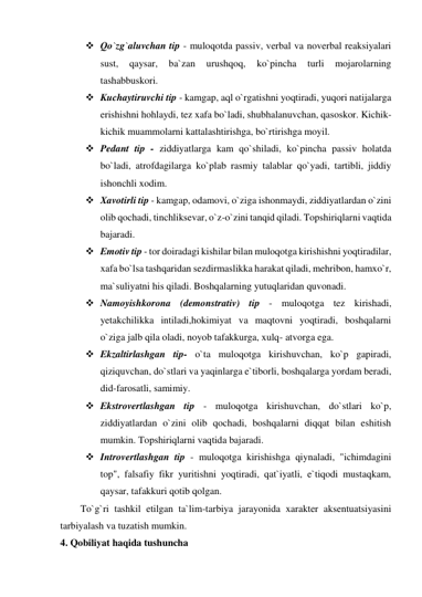  Qo`zg`aluvchan tip - muloqotda passiv, verbal va noverbal reaksiyalari 
sust, 
qaysar, 
ba`zan 
urushqoq, 
ko`pincha 
turli 
mojarolarning 
tashabbuskori. 
 Kuchaytiruvchi tip - kamgap, aql o`rgatishni yoqtiradi, yuqori natijalarga 
erishishni hohlaydi, tez xafa bo`ladi, shubhalanuvchan, qasoskor. Kichik-
kichik muammolarni kattalashtirishga, bo`rtirishga moyil. 
 Pedant tip - ziddiyatlarga kam qo`shiladi, ko`pincha passiv holatda 
bo`ladi, atrofdagilarga ko`plab rasmiy talablar qo`yadi, tartibli, jiddiy 
ishonchli xodim. 
 Xavotirli tip - kamgap, odamovi, o`ziga ishonmaydi, ziddiyatlardan o`zini 
olib qochadi, tinchliksevar, o`z-o`zini tanqid qiladi. Topshiriqlarni vaqtida 
bajaradi. 
 Emotiv tip - tor doiradagi kishilar bilan muloqotga kirishishni yoqtiradilar, 
xafa bo`lsa tashqaridan sezdirmaslikka harakat qiladi, mehribon, hamxo`r, 
ma`suliyatni his qiladi. Boshqalarning yutuqlaridan quvonadi.  
 Namoyishkorona (demonstrativ) tip - muloqotga tez kirishadi, 
yetakchilikka intiladi,hokimiyat va maqtovni yoqtiradi, boshqalarni 
o`ziga jalb qila oladi, noyob tafakkurga, xulq- atvorga ega.  
 Ekzaltirlashgan tip- o`ta muloqotga kirishuvchan, ko`p gapiradi, 
qiziquvchan, do`stlari va yaqinlarga e`tiborli, boshqalarga yordam beradi, 
did-farosatli, samimiy.  
 Ekstrovertlashgan tip - muloqotga kirishuvchan, do`stlari ko`p, 
ziddiyatlardan o`zini olib qochadi, boshqalarni diqqat bilan eshitish 
mumkin. Topshiriqlarni vaqtida bajaradi.  
 Introvertlashgan tip - muloqotga kirishishga qiynaladi, "ichimdagini 
top", falsafiy fikr yuritishni yoqtiradi, qat`iyatli, e`tiqodi mustaqkam, 
qaysar, tafakkuri qotib qolgan.  
To`g`ri tashkil etilgan ta`lim-tarbiya jarayonida xarakter aksentuatsiyasini 
tarbiyalash va tuzatish mumkin. 
4. Qobiliyat haqida tushuncha 
