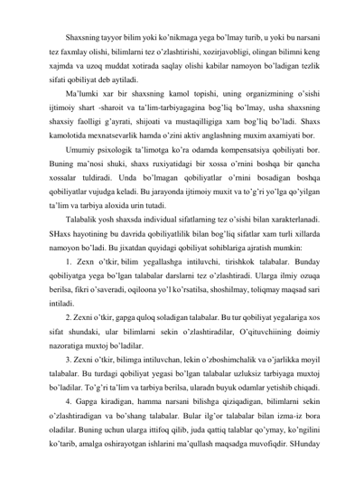 Shaxsning tayyor bilim yoki ko’nikmaga yega bo’lmay turib, u yoki bu narsani 
tez faxmlay olishi, bilimlarni tez o’zlashtirishi, xozirjavobligi, olingan bilimni keng 
xajmda va uzoq muddat xotirada saqlay olishi kabilar namoyon bo’ladigan tezlik 
sifati qobiliyat deb aytiladi.  
Ma’lumki xar bir shaxsning kamol topishi, uning organizmining o’sishi 
ijtimoiy shart -sharoit va ta’lim-tarbiyagagina bog’liq bo’lmay, usha shaxsning 
shaxsiy faolligi g’ayrati, shijoati va mustaqilligiga xam bog’liq bo’ladi. Shaxs 
kamolotida mexnatsevarlik hamda o’zini aktiv anglashning muxim axamiyati bor.  
Umumiy psixologik ta’limotga ko’ra odamda kompensatsiya qobiliyati bor. 
Buning ma’nosi shuki, shaxs ruxiyatidagi bir xossa o’rnini boshqa bir qancha 
xossalar tuldiradi. Unda bo’lmagan qobiliyatlar o’rnini bosadigan boshqa 
qobiliyatlar vujudga keladi. Bu jarayonda ijtimoiy muxit va to’g’ri yo’lga qo’yilgan 
ta’lim va tarbiya aloxida urin tutadi. 
Talabalik yosh shaxsda individual sifatlarning tez o’sishi bilan xarakterlanadi. 
SHaxs hayotining bu davrida qobiliyatlilik bilan bog’liq sifatlar xam turli xillarda 
namoyon bo’ladi. Bu jixatdan quyidagi qobiliyat sohiblariga ajratish mumkin: 
1. Zexn o’tkir, bilim yegallashga intiluvchi, tirishkok talabalar. Bunday 
qobiliyatga yega bo’lgan talabalar darslarni tez o’zlashtiradi. Ularga ilmiy ozuqa 
berilsa, fikri o’saveradi, oqiloona yo’l ko’rsatilsa, shoshilmay, toliqmay maqsad sari 
intiladi. 
2. Zexni o’tkir, gapga quloq soladigan talabalar. Bu tur qobiliyat yegalariga xos 
sifat shundaki, ular bilimlarni sekin o’zlashtiradilar, O’qituvchiining doimiy 
nazoratiga muxtoj bo’ladilar. 
3. Zexni o’tkir, bilimga intiluvchan, lekin o’zboshimchalik va o’jarlikka moyil 
talabalar. Bu turdagi qobiliyat yegasi bo’lgan talabalar uzluksiz tarbiyaga muxtoj 
bo’ladilar. To’g’ri ta’lim va tarbiya berilsa, ularadn buyuk odamlar yetishib chiqadi. 
4. Gapga kiradigan, hamma narsani bilishga qiziqadigan, bilimlarni sekin 
o’zlashtiradigan va bo’shang talabalar. Bular ilg’or talabalar bilan izma-iz bora 
oladilar. Buning uchun ularga ittifoq qilib, juda qattiq talablar qo’ymay, ko’ngilini 
ko’tarib, amalga oshirayotgan ishlarini ma’qullash maqsadga muvofiqdir. SHunday 
