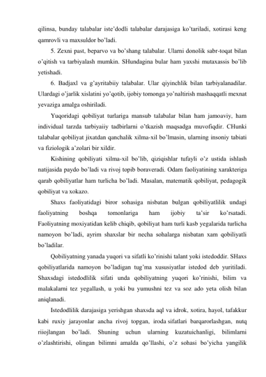 qilinsa, bunday talabalar iste’dodli talabalar darajasiga ko’tariladi, xotirasi keng 
qamrovli va maxsuldor bo’ladi. 
5. Zexni past, beparvo va bo’shang talabalar. Ularni donolik sabr-toqat bilan 
o’qitish va tarbiyalash mumkin. SHundagina bular ham yaxshi mutaxassis bo’lib 
yetishadi. 
6. Badjaxl va g’ayritabiiy talabalar. Ular qiyinchlik bilan tarbiyalanadilar. 
Ulardagi o’jarlik xislatini yo’qotib, ijobiy tomonga yo’naltirish mashaqqatli mexnat 
yevaziga amalga oshiriladi. 
Yuqoridagi qobiliyat turlariga mansub talabalar bilan ham jamoaviy, ham 
individual tarzda tarbiyaiiy tadbirlarni o’tkazish maqsadga muvofiqdir. CHunki 
talabalar qobiliyat jixatdan qanchalik xilma-xil bo’lmasin, ularning insoniy tabiati 
va fiziologik a’zolari bir xildir. 
Kishining qobiliyati xilma-xil bo’lib, qiziqishlar tufayli o’z ustida ishlash 
natijasida paydo bo’ladi va rivoj topib boraveradi. Odam faoliyatining xarakteriga 
qarab qobiliyatlar ham turlicha bo’ladi. Masalan, matematik qobiliyat, pedagogik 
qobiliyat va xokazo. 
Shaxs faoliyatidagi biror sohasiga nisbatan bulgan qobiliyatlilik undagi 
faoliyatning 
boshqa 
tomonlariga 
ham 
ijobiy 
ta’sir 
ko’rsatadi. 
Faoliyatning moxiyatidan kelib chiqib, qobiliyat ham turli kasb yegalarida turlicha 
namoyon bo’ladi, ayrim shaxslar bir necha sohalarga nisbatan xam qobiliyatli 
bo’ladilar. 
Qobiliyatning yanada yuqori va sifatli ko’rinishi talant yoki istedoddir. SHaxs 
qobiliyatlarida namoyon bo’ladigan tug’ma xususiyatlar istedod deb yuritiladi. 
Shaxsdagi istedodlilik sifati unda qobiliyatning yuqori ko’rinishi, bilim va 
malakalarni tez yegallash, u yoki bu yumushni tez va soz ado yeta olish bilan 
aniqlanadi. 
Istedodlilik darajasiga yerishgan shaxsda aql va idrok, xotira, hayol, tafakkur 
kabi ruxiy jarayonlar ancha rivoj topgan, iroda sifatlari barqarorlashgan, nutq 
riiojlangan 
bo’ladi. 
Shuning 
uchun 
ularning 
kuzatuichanligi, 
bilimlarni 
o’zlashtirishi, olingan bilimni amalda qo’llashi, o’z sohasi bo’yicha yangilik 
